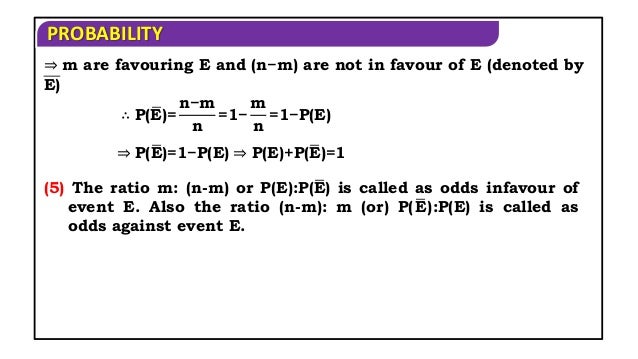PROBABILITY
⇒ m are favouring E and (n−m) are not in favour of E (denoted by
E)
∴ P(E)=
n−m
n
=1−
m
n
=1−P(E)
⇒ P(E)=1−P(E) ⇒ P(E)+P(E)=1
(5) The ratio m: (n-m) or P(E):P(E) is called as odds infavour of
event E. Also the ratio (n-m): m (or) P(E):P(E) is called as
odds against event E.
 