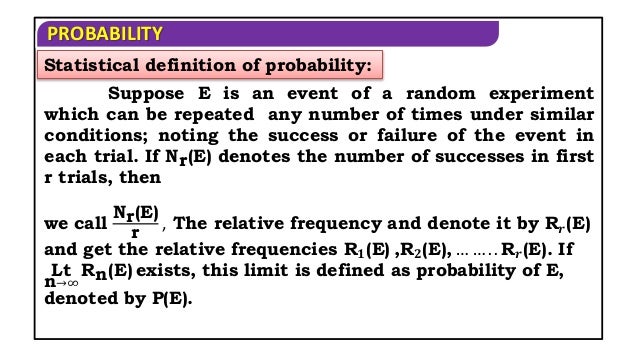 PROBABILITY
Suppose E is an event of a random experiment
which can be repeated any number of times under similar
conditions; noting the success or failure of the event in
each trial. If Nr(E) denotes the number of successes in first
r trials, then
Statistical definition of probability:
we call
Nr(E)
r
, The relative frequency and denote it by R𝒓(E)
and get the relative frequencies R𝟏(E) ,R𝟐(E), … … . . R𝒓(E). If
Lt
n→∞
Rn(E) exists, this limit is defined as probability of E,
denoted by P(E).
 