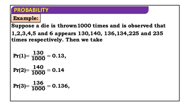 PROBABILITY
Example:
Suppose a die is thrown1000 times and is observed that
1,2,3,4,5 and 6 appears 130,140, 136,134,225 and 235
times respectively. Then we take
Pr(1)=
130
1000
= 0.13,
Pr(2)=
140
1000
= 0.14
Pr(3)=
136
1000
= 0.136,
 