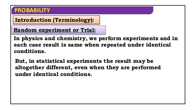 PROBABILITY
Introduction (Terminology):
In physics and chemistry, we perform experiments and in
each case result is same when repeated under identical
conditions.
But, in statistical experiments the result may be
altogether different, even when they are performed
under identical conditions.
Random experiment or Trial:
 