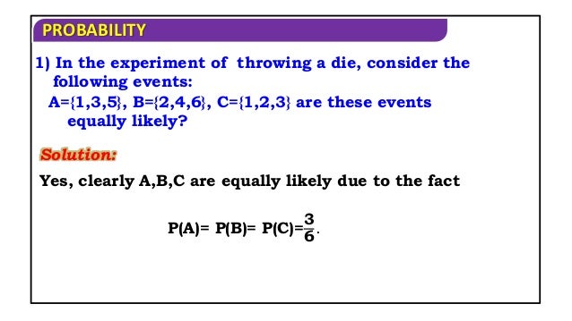 PROBABILITY
1) In the experiment of throwing a die, consider the
following events:
A={1,3,5}, B={2,4,6}, C={1,2,3} are these events
equally likely?
Solution:
Yes, clearly A,B,C are equally likely due to the fact
P(A)= P(B)= P(C)=
3
6
.
 