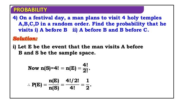 PROBABILITY
Solution:
4) On a festival day, a man plans to visit 4 holy temples
A,B,C,D in a random order. Find the probability that he
visits i) A before B ii) A before B and B before C.
i) Let E be the event that the man visits A before
B and S be the sample space.
Now n(S)=4! = n(E) =
4!
2!
.
∴ P(E) =
n(E)
n(S)
=
4!/2!
4!
=
1
2
.
 