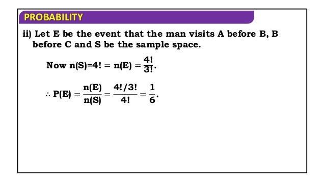 PROBABILITY
ii) Let E be the event that the man visits A before B, B
before C and S be the sample space.
Now n(S)=4! = n(E) =
4!
3!
.
∴ P(E) =
n(E)
n(S)
=
4!/3!
4!
=
1
6
.
 