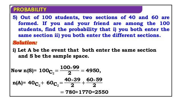 PROBABILITY
Solution:
5) Out of 100 students, two sections of 40 and 60 are
formed. If you and your friend are among the 100
students, find the probability that i) you both enter the
same section ii) you both enter the different sections.
i) Let A be the event that both enter the same section
and S be the sample space.
Now n(S)= 100C𝟐
=
100×99
2
= 4950,
n(A)= 40C𝟐
+ 60C𝟐
=
40×39
2
+
60×59
2
= 780+1770=2550
 