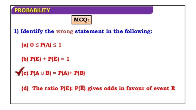 PROBABILITY
MCQ:
1) Identify the wrong statement in the following:
(a) 0 ≤ P(A) ≤ 1
(b) P(E) + P(E) = 1
(c) P(A ∪ B) = P(A)+ P(B)
(d) The ratio P(E): P(E) gives odds in favour of event E
 