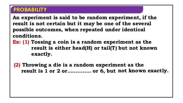 PROBABILITY
Ex: (1) Tossing a coin is a random experiment as the
result is either head(H) or tail(T) but not known
exactly.
(2) Throwing a die is a random experiment as the
result is 1 or 2 or………….. or 6, but not known exactly.
An experiment is said to be random experiment, if the
result is not certain but it may be one of the several
possible outcomes, when repeated under identical
conditions.
 