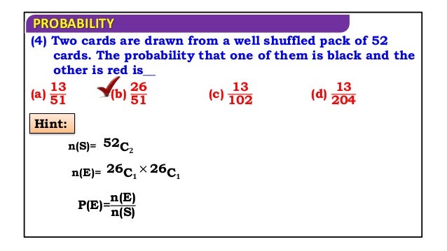 PROBABILITY
(4) Two cards are drawn from a well shuffled pack of 52
cards. The probability that one of them is black and the
other is red is__
(a)
13
51
(b)
26
51
(c)
13
102
(d)
13
204
Hint:
n(S)= 52C𝟐
n(E)= 26C𝟏
× 26C𝟏
P(E)=
n(E)
n(S)
 