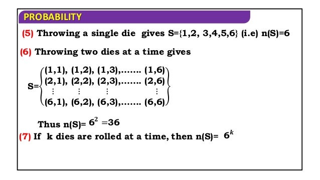 PROBABILITY
(5) Throwing a single die gives S={1,2, 3,4,5,6} (i.e) n(S)=6
(6) Throwing two dies at a time gives
S=
(1,1), (1,2), (1,3),……. (1,6)
(2,1), (2,2), (2,3),……. (2,6)
⋮ ⋮ ⋮ ⋮
(6,1), (6,2), (6,3),……. (6,6)
Thus n(S)= 6𝟐
=36
(7) If k dies are rolled at a time, then n(S)= 6𝒌
 