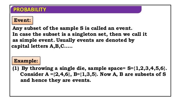 PROBABILITY
Event:
Any subset of the sample S is called an event.
Example:
(1) By throwing a single die, sample space= S={1,2,3,4,5,6}.
Consider A ={2,4,6}, B={1,3,5}. Now A, B are subsets of S
and hence they are events.
In case the subset is a singleton set, then we call it
as simple event. Usually events are denoted by
capital letters A,B,C…..
 