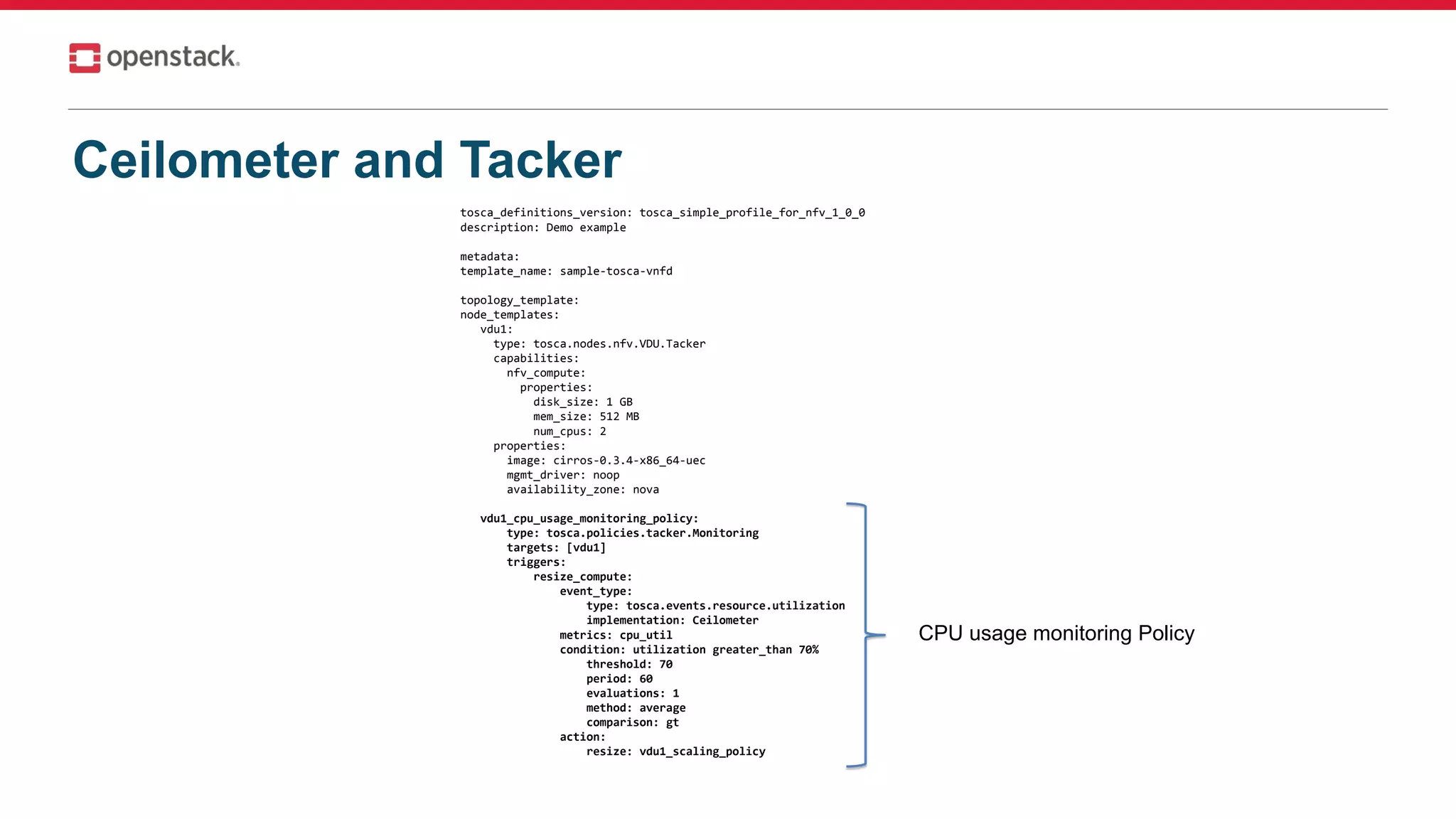 Ceilometer and Tacker
tosca_definitions_version: tosca_simple_profile_for_nfv_1_0_0
description: Demo example
metadata:
template_name: sample-tosca-vnfd
topology_template:
node_templates:
vdu1:
type: tosca.nodes.nfv.VDU.Tacker
capabilities:
nfv_compute:
properties:
disk_size: 1 GB
mem_size: 512 MB
num_cpus: 2
properties:
image: cirros-0.3.4-x86_64-uec
mgmt_driver: noop
availability_zone: nova
vdu1_cpu_usage_monitoring_policy:
type: tosca.policies.tacker.Monitoring
targets: [vdu1]
triggers:
resize_compute:
event_type:
type: tosca.events.resource.utilization
implementation: Ceilometer
metrics: cpu_util
condition: utilization greater_than 70%
threshold: 70
period: 60
evaluations: 1
method: average
comparison: gt
action:
resize: vdu1_scaling_policy
CPU usage monitoring Policy
 