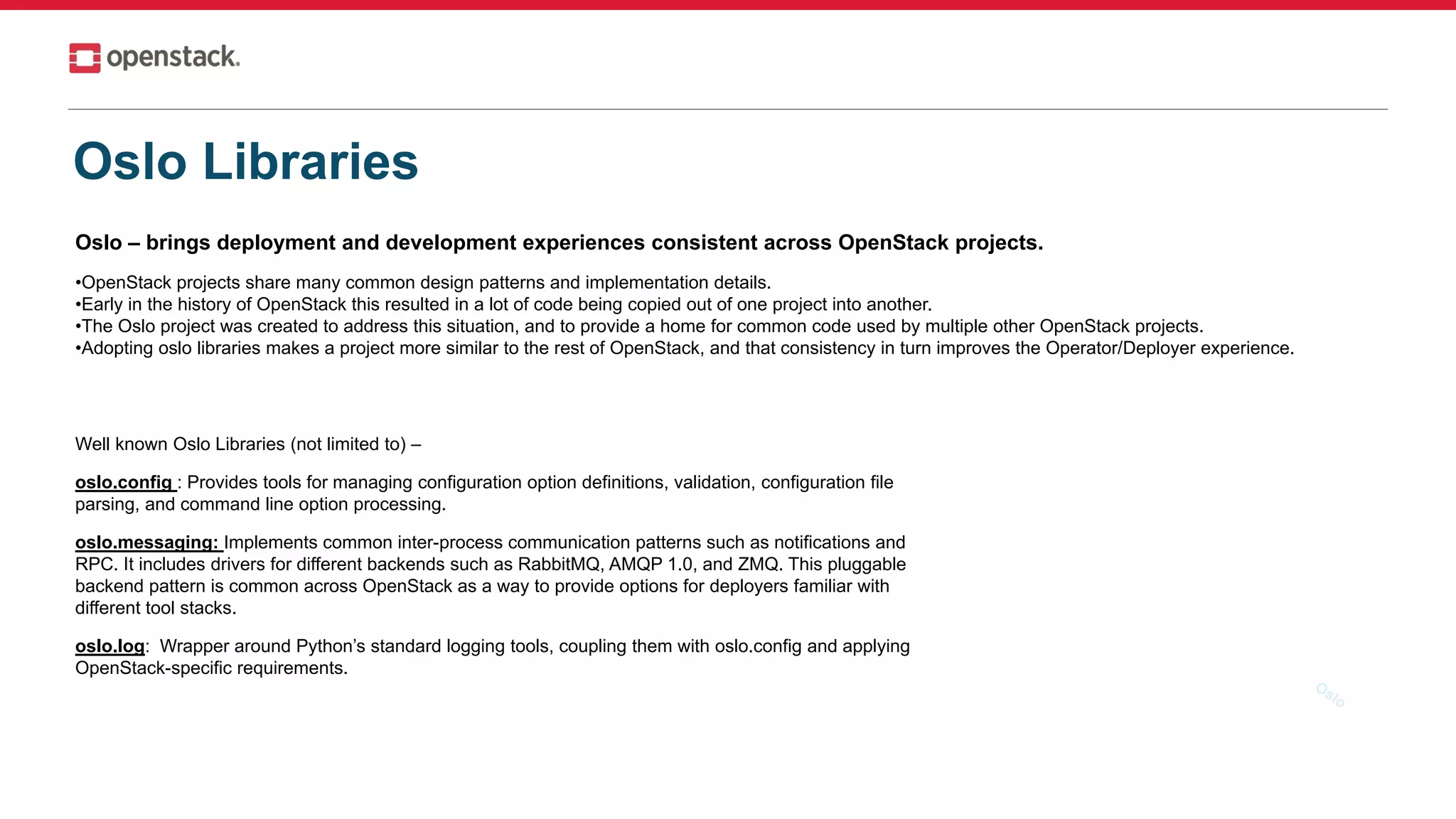 Oslo Libraries
Oslo – brings deployment and development experiences consistent across OpenStack projects.
•OpenStack projects share many common design patterns and implementation details.
•Early in the history of OpenStack this resulted in a lot of code being copied out of one project into another.
•The Oslo project was created to address this situation, and to provide a home for common code used by multiple other OpenStack projects.
•Adopting oslo libraries makes a project more similar to the rest of OpenStack, and that consistency in turn improves the Operator/Deployer experience.
Well known Oslo Libraries (not limited to) –
oslo.config : Provides tools for managing configuration option definitions, validation, configuration file
parsing, and command line option processing.
oslo.messaging: Implements common inter-process communication patterns such as notifications and
RPC. It includes drivers for different backends such as RabbitMQ, AMQP 1.0, and ZMQ. This pluggable
backend pattern is common across OpenStack as a way to provide options for deployers familiar with
different tool stacks.
oslo.log: Wrapper around Python’s standard logging tools, coupling them with oslo.config and applying
OpenStack-specific requirements.
 