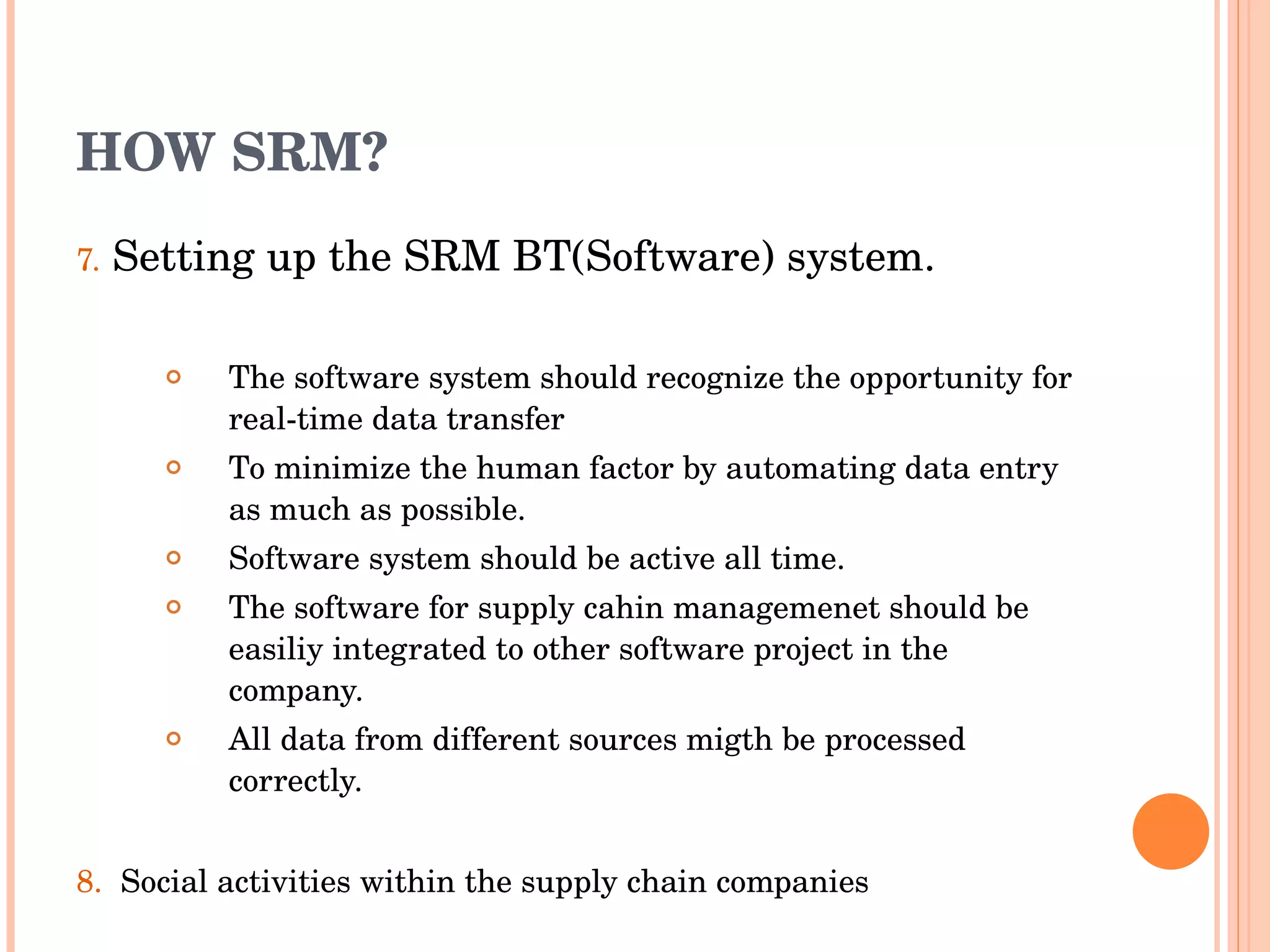 HOW SRM? 7.   Setting up the SRM BT(Software) system. The  software  system should recognize the opportunity for real-time data transfer To minimize the human factor by automating data entry as much as possible. Software system should be active all time. The software for supply cahin managemenet should be easiliy integrated to other software project in the company. All data from different sources migth be processed correctly. 8.  Social activities within the supply chain companies  