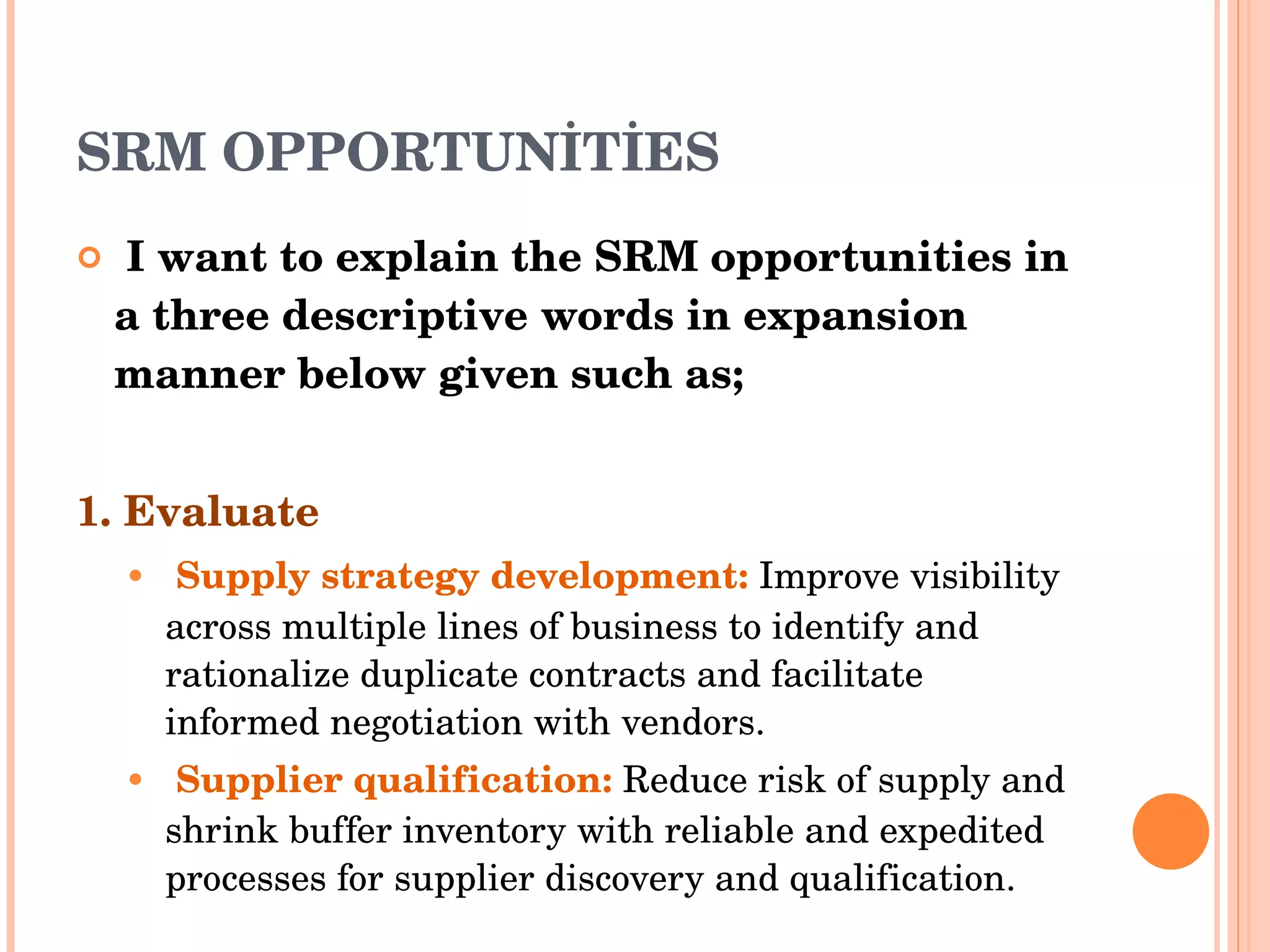 SRM OPPORTUNİTİES I want to explain the SRM opportunities in a three descriptive words in expansion manner below given such as; 1. Evaluate Supply strategy development :   Improve visibility across multiple lines of business to identify and rationalize duplicate   contracts and facilitate informed negotiation with vendors . Supplier qualification :   Reduce risk of supply and shrink buffer inventory with reliable and expedited processes   for supplier discovery and qualification . 
