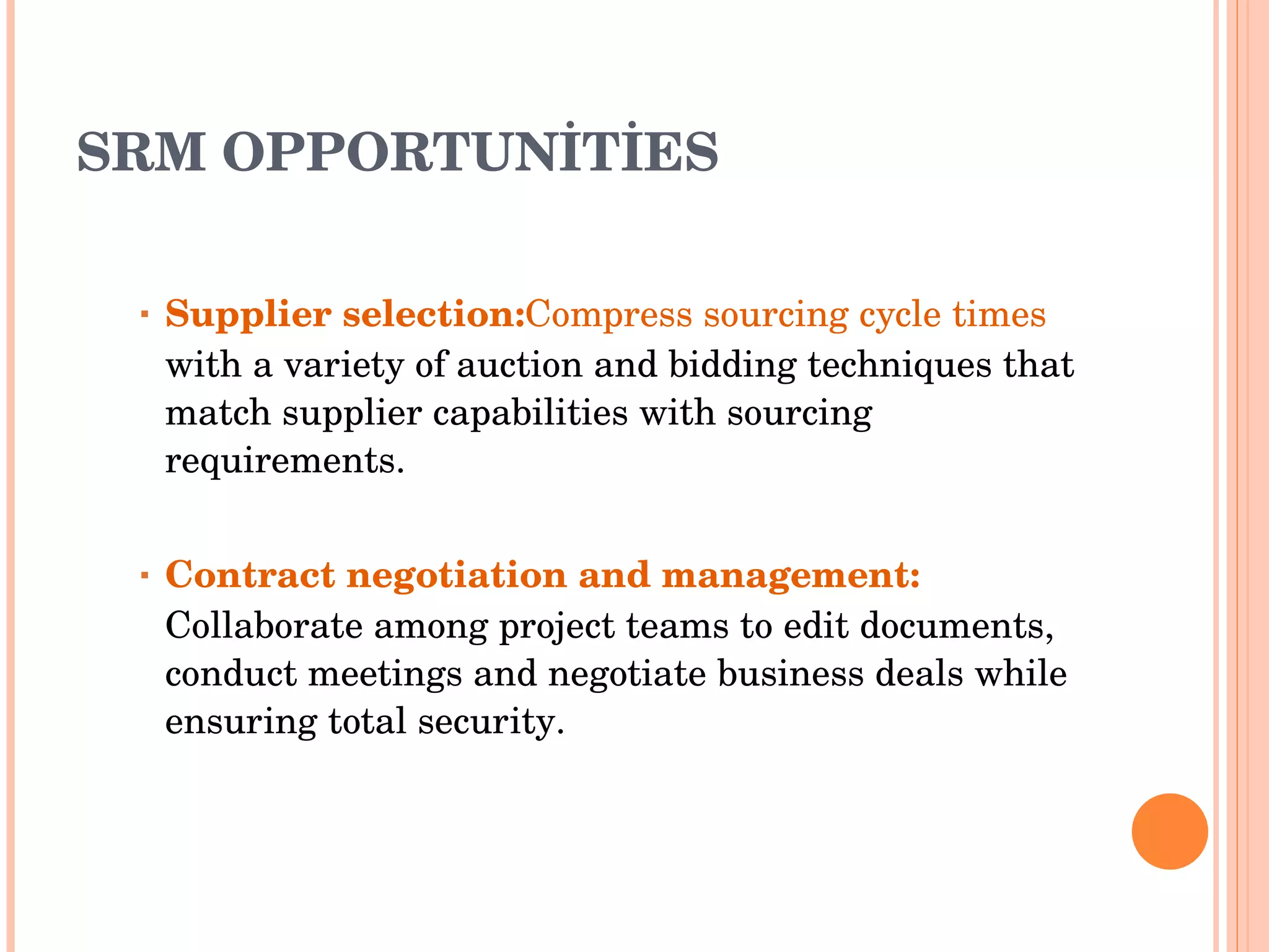 SRM OPPORTUNİTİES Supplier selection: Compress sourcing cycle times  with a variety of auction and bidding   techniques that   match supplier capabilities with sourcing   requirements . Contract negotiation and management :  Collaborate among project teams to edit documents, conduct meetings and negotiate   business deals while ensuring total security . 