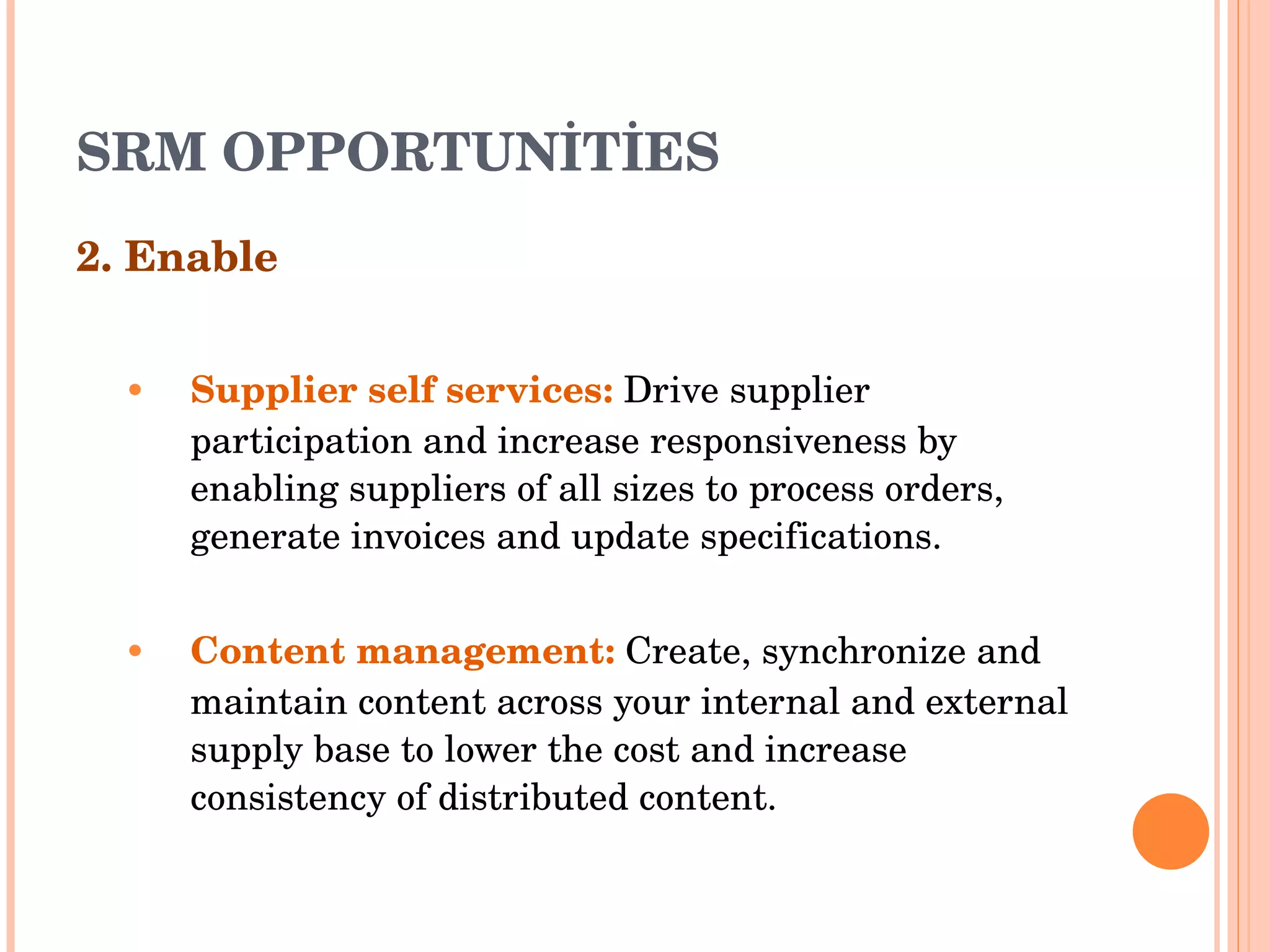 SRM OPPORTUNİTİES 2. Enable Supplier self services :   Drive supplier participation and increase responsiveness by enabling suppliers of all   sizes to process orders, generate invoices and update specifications . Content management :   Create, synchronize and maintain content across your internal and external supply base   to lower the cost and increase consistency of distributed content . 