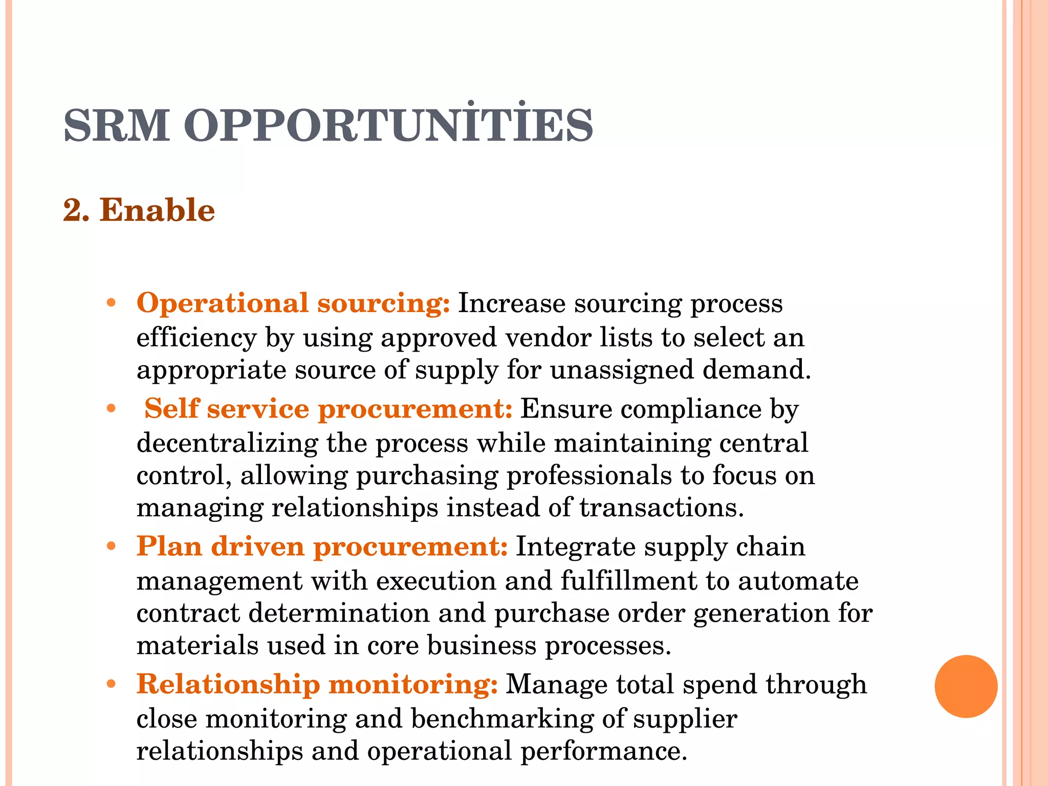 SRM OPPORTUNİTİES 2. Enable Operational sourcing :   Increase sourcing process efficiency by using approved vendor lists to select an appropriate   source of supply for unassigned demand . Self service procurement :  Ensure compliance by decentralizing the process while maintaining central control, allowing   purchasing professionals to focus on managing relationships instead   of transactions . Plan driven procurement :  Integrate supply chain management with execution and fulfillment to automate contract   determination and purchase order generation for materials used in core   business processes . Relationship monitoring :  Manage total spend through close monitoring and benchmarking of supplier relationships   and operational performance . 