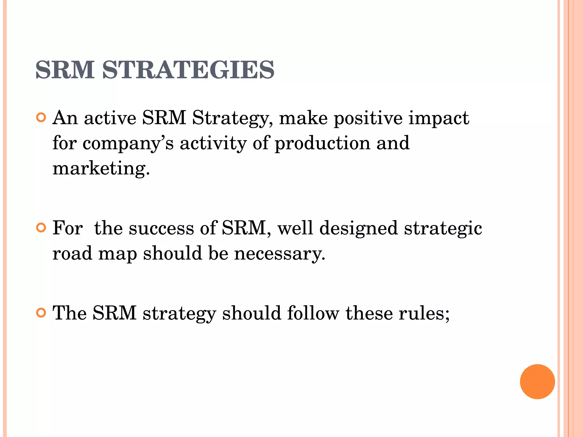 SRM STRATEGIES An active SRM Strategy, make positive impact for company’s activity of production and marketing. For  the success of SRM, well designed strategic road map should be necessary. The SRM strategy should follow these rules; 