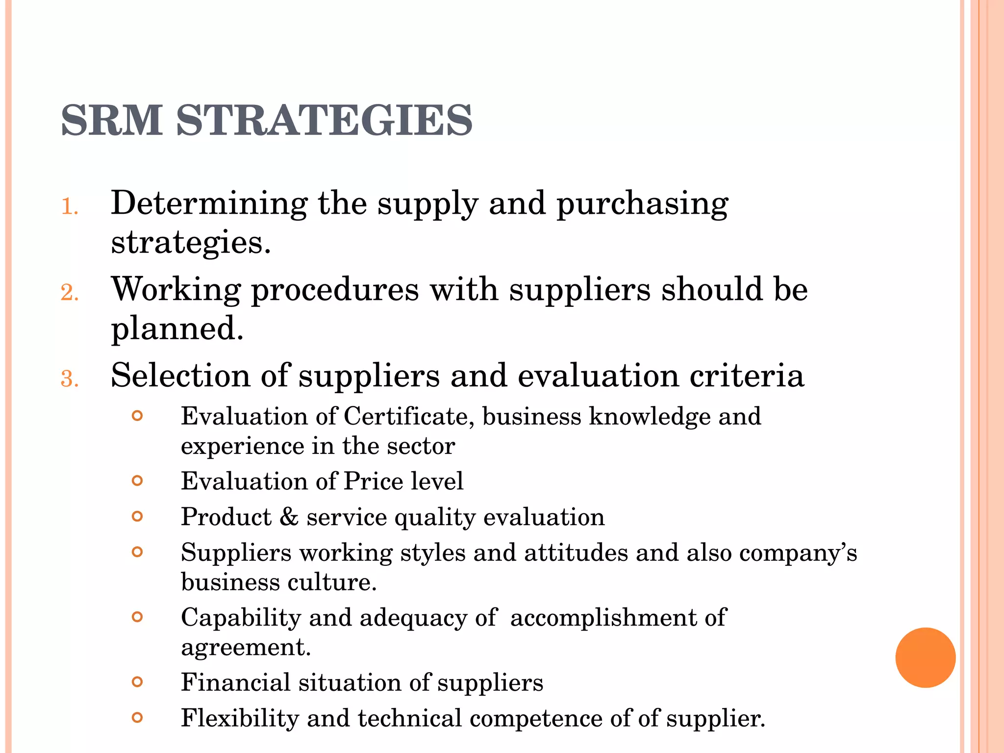 SRM STRATEGIES Determining the supply and purchasing strategies. Working procedures with suppliers should be planned. Selection of suppliers and evaluation criteria Evaluation of Certificate, business knowledge and experience in the sector Evaluation of Price level Product & service quality evaluation Suppliers working styles and attitudes and also company’s business culture. Capability and adequacy of  accomplishment of  agreement. Financial situation of suppliers Flexibility and technical competence of of supplier. 