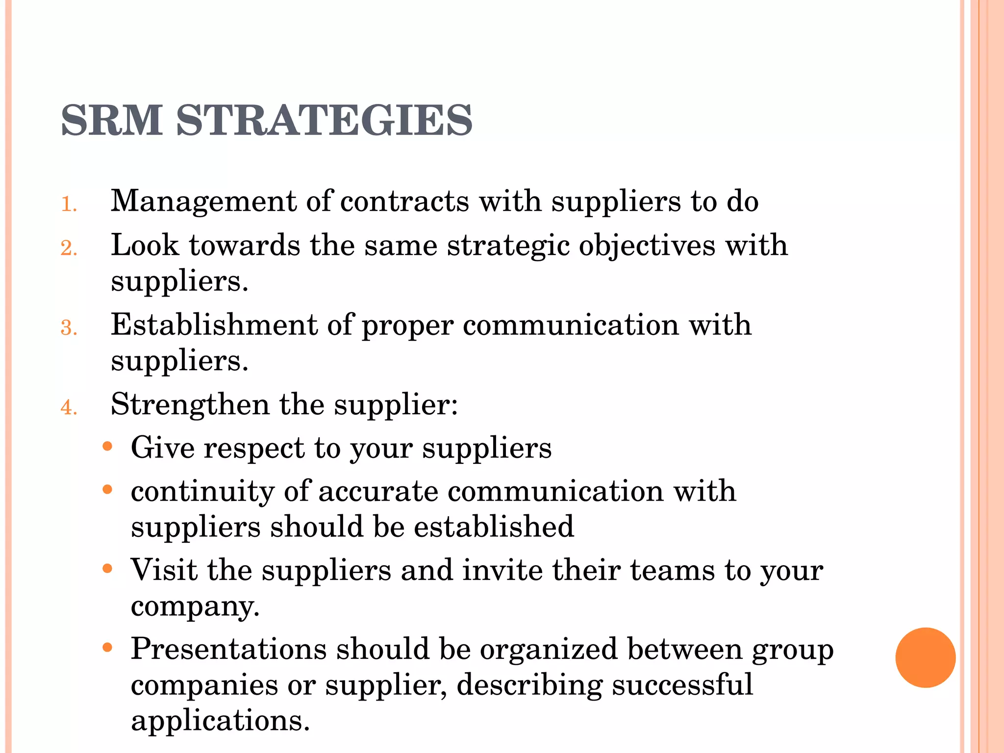 SRM STRATEGIES Management of contracts with suppliers to do Look towards the same strategic objectives with suppliers. Establishment of proper communication with suppliers. Strengthen the supplier:  Give respect to your suppliers continuity of accurate communication with   suppliers should be established Visit the suppliers and invite their teams to your company. Presentations should be organized between group companies or supplier, describing successful applications. 