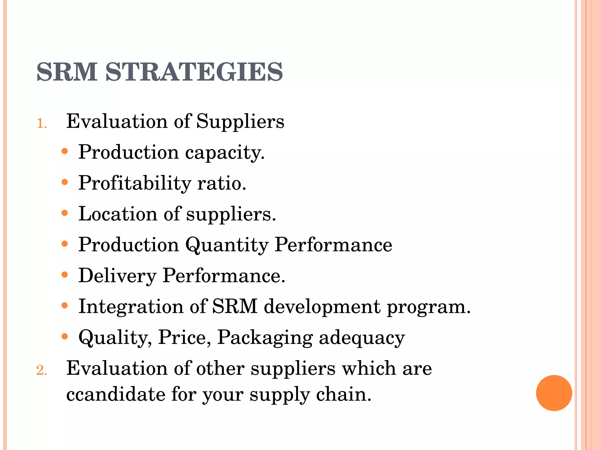 SRM STRATEGIES Evaluation of Suppliers Production capacity. Profitability ratio. Location of suppliers. Production Quantity Performance Delivery Performance. Integration of SRM development program. Quality, Price, Packaging adequacy Evaluation of other suppliers which are  c candidate for your supply chain. 