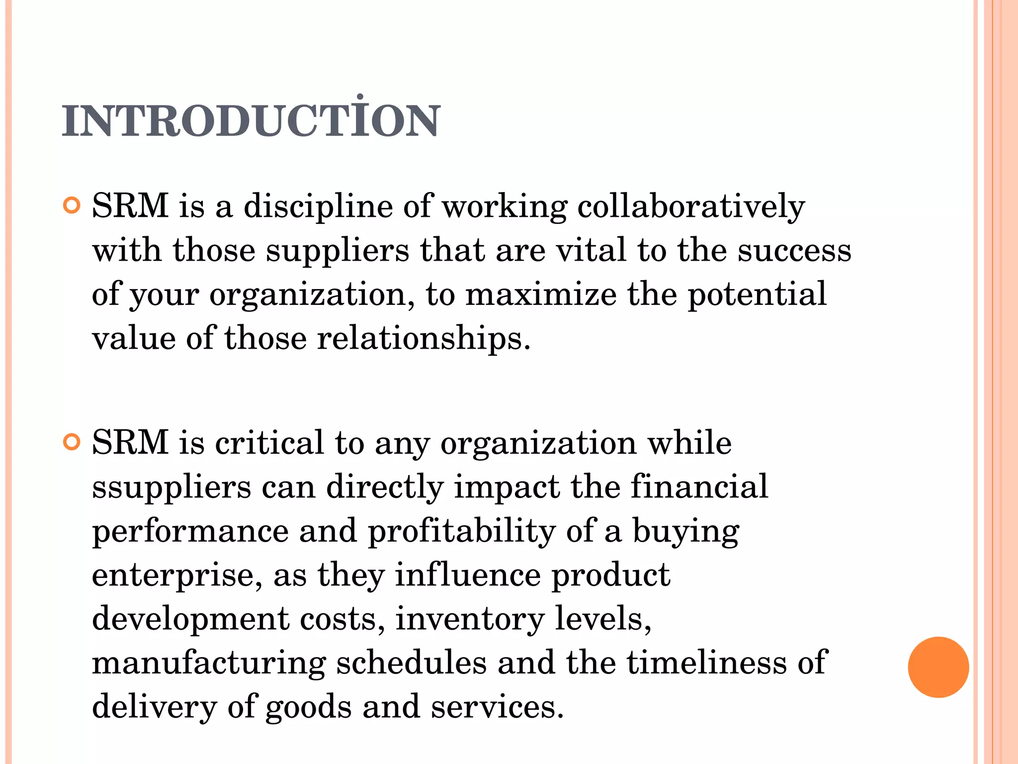 INTRODUCT İ ON SRM is a discipline of working collaboratively with those suppliers that are vital to the success of your organization, to maximize the potential value of those relationships. SRM is critical to any organization   while  s suppliers can directly impact the financial performance and profitability of a buying enterprise, as they influence product development costs, inventory levels, manufacturing schedules and the timeliness of delivery of goods and services. 