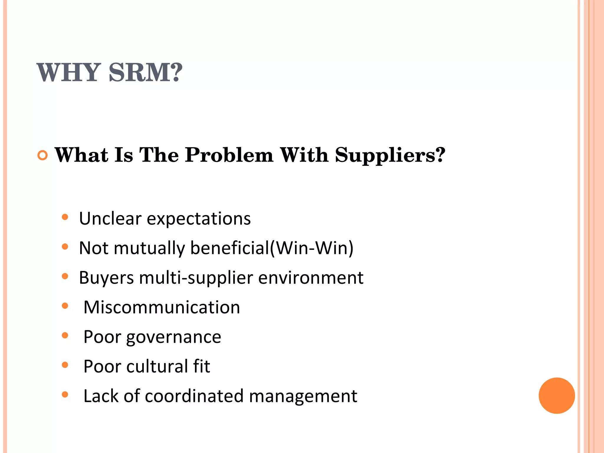 WHY SRM? What Is The Problem With Suppliers? Unclear expectations Not mutually beneficial(Win-Win) Buyers multi-supplier environment Miscommunication Poor governance Poor cultural fit Lack of coordinated management 