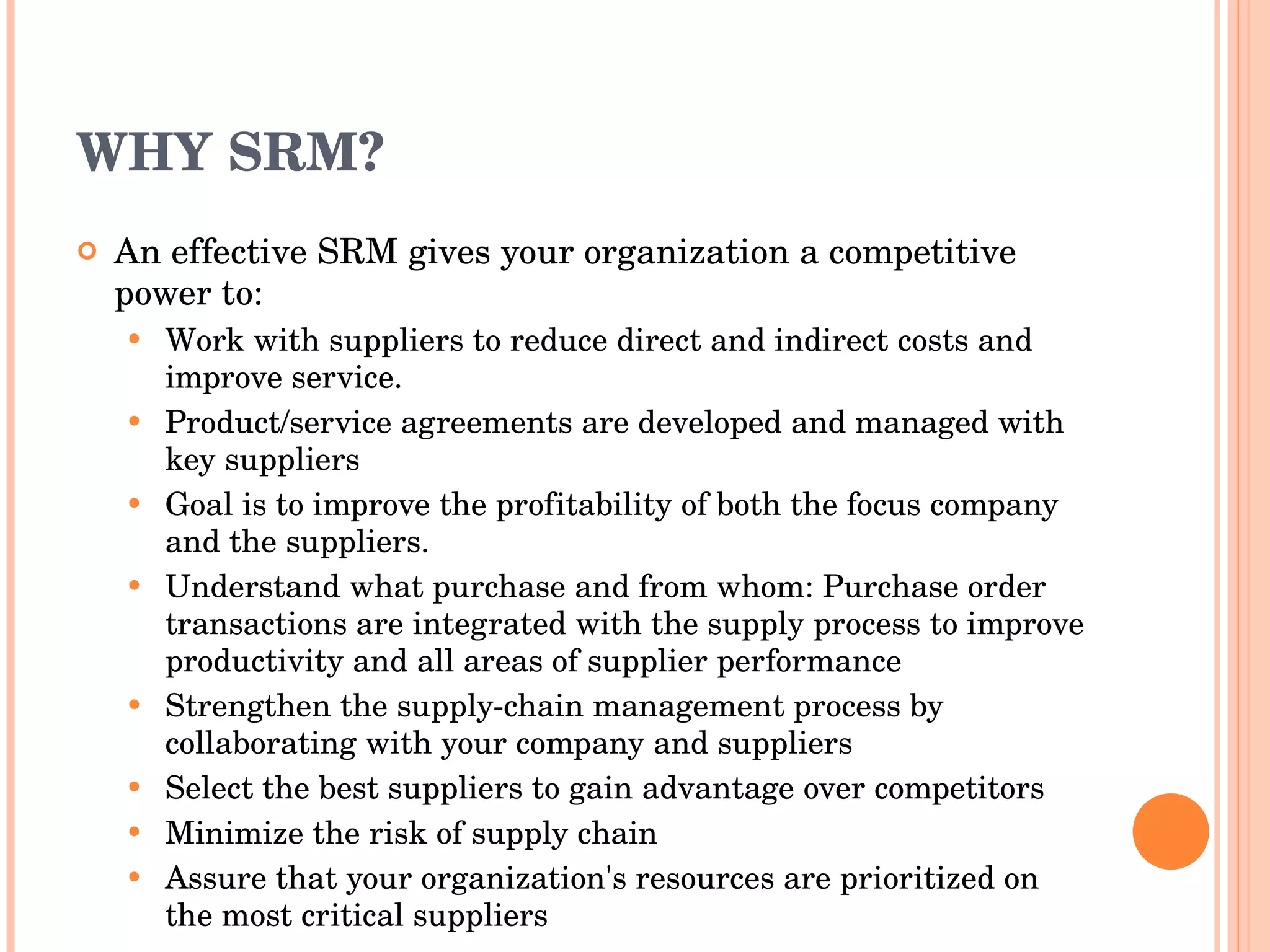 WHY SRM? An effective SRM gives your organization a competitive power to: W ork with suppliers to  reduce direct and indirect  costs  and improve service. Product/service agreements are developed   and managed with key suppliers  Goal is to improve the profitability of both the   focus  company  and the suppliers. U nderstand what  purchase an d from whom :  Purchase order transactions are integrated   with the supply process to improve   productivity and all areas of supplier  performance Strengthen t he supply-chain management process by collaborating with  your company and suppliers Select the best suppliers to gain advantage over competitors Minimize the risk of supply chain Assure that your organization's resources are prioritized on the most critical suppliers 