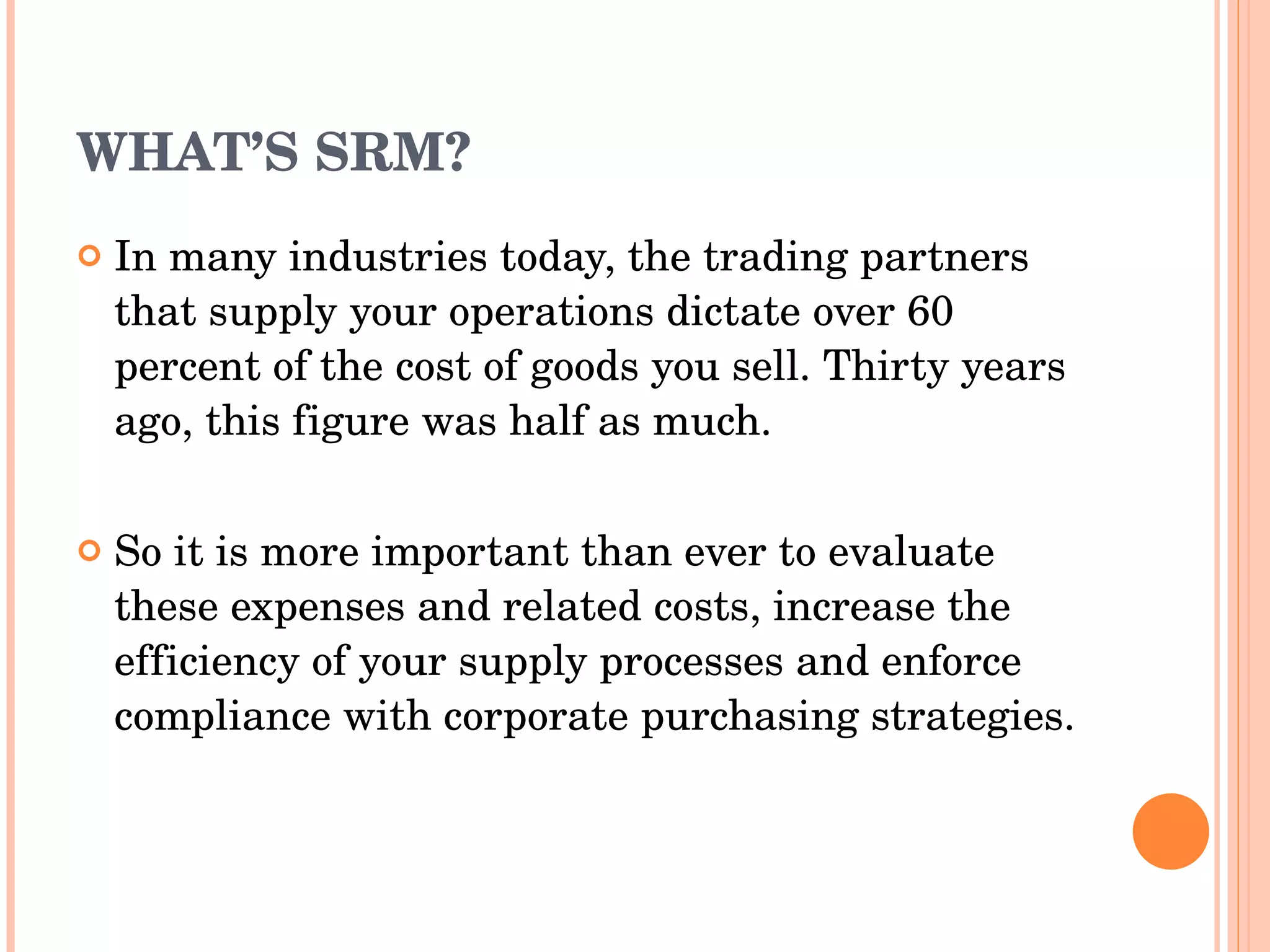 WHAT’S SRM? In many industries today, the trading partners that supply   your operations dictate over 60 percent of the cost of goods   you sell. Thirty years ago, this figure was half as much. So it is more important than ever to evaluate these expenses   and related costs, increase the efficiency of your supply   processes and enforce compliance with corporate purchasing   strategies. 