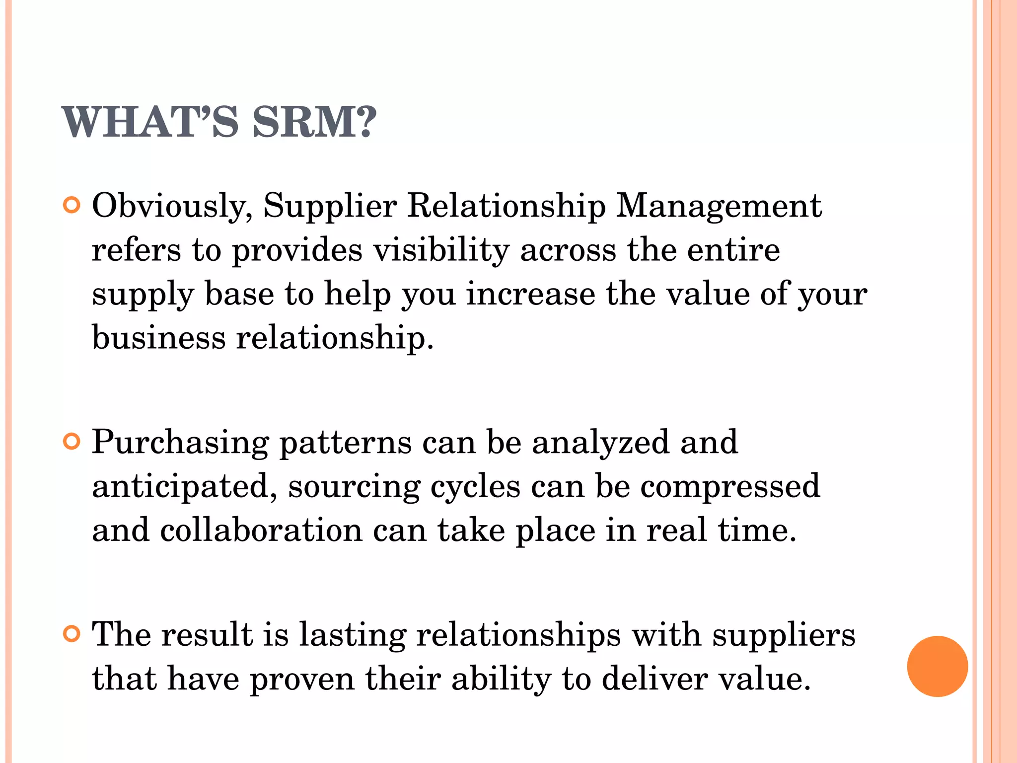 WHAT’S SRM? Obviously,  Supplier Relationship Management  refers to  provides   visibility   across the entire supply base to help you increase the value   of your business relationship.  Purchasing patterns can be   analyzed and anticipated, sourcing cycles can be compressed   and collaboration can take place in real time.  The result is   lasting relationships with suppliers that have proven their   ability to deliver value. 