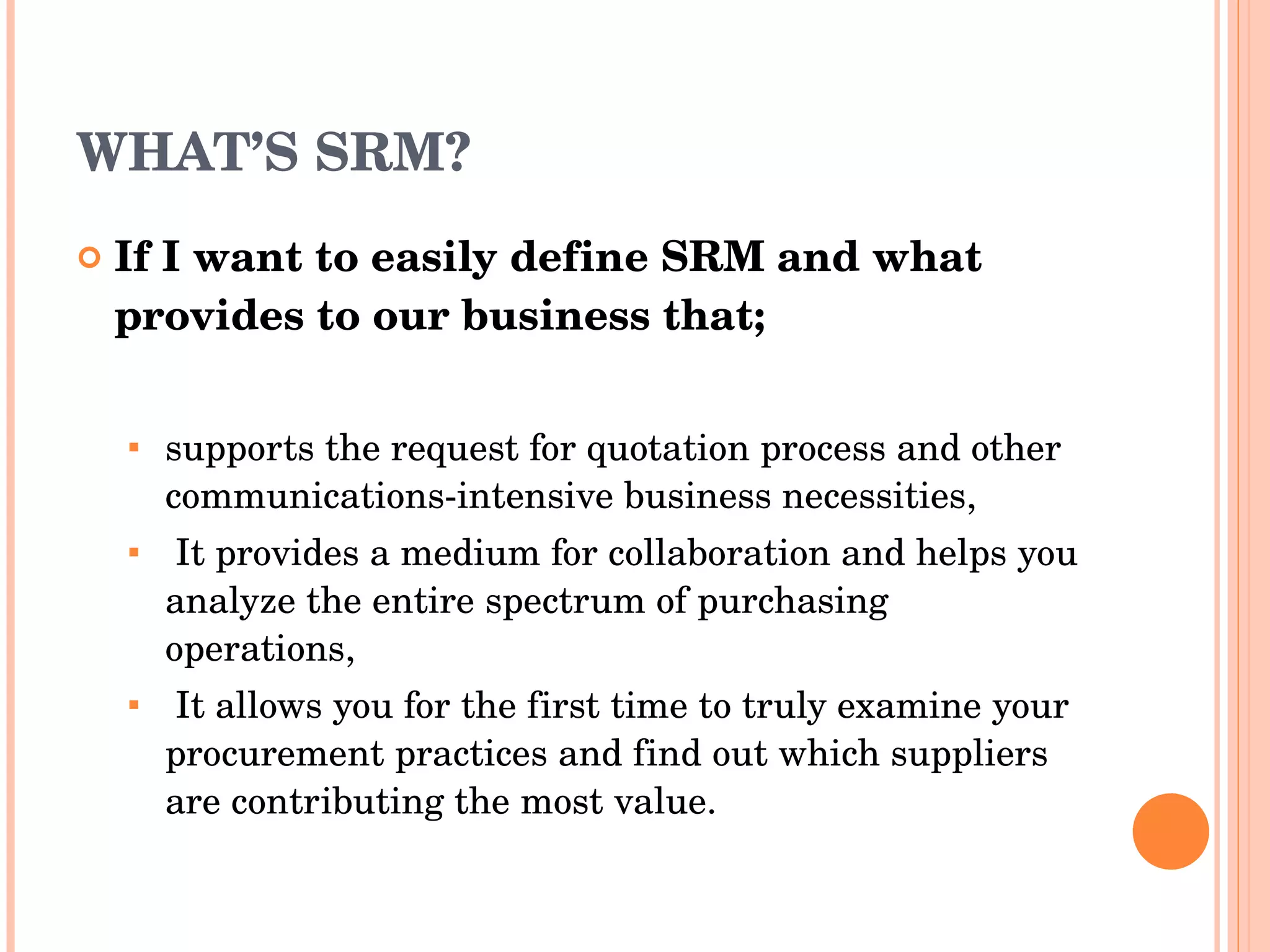 WHAT’S SRM? If I want to easily define  SRM  and what provides to our business that; supports the request for quotation process and   other communications-intensive business necessities , It provides   a medium for collaboration and helps you analyze the   entire spectrum of purchasing operations , It   allows you for   the first time to truly examine your procurement practices   and find out which suppliers are contributing the most value . 