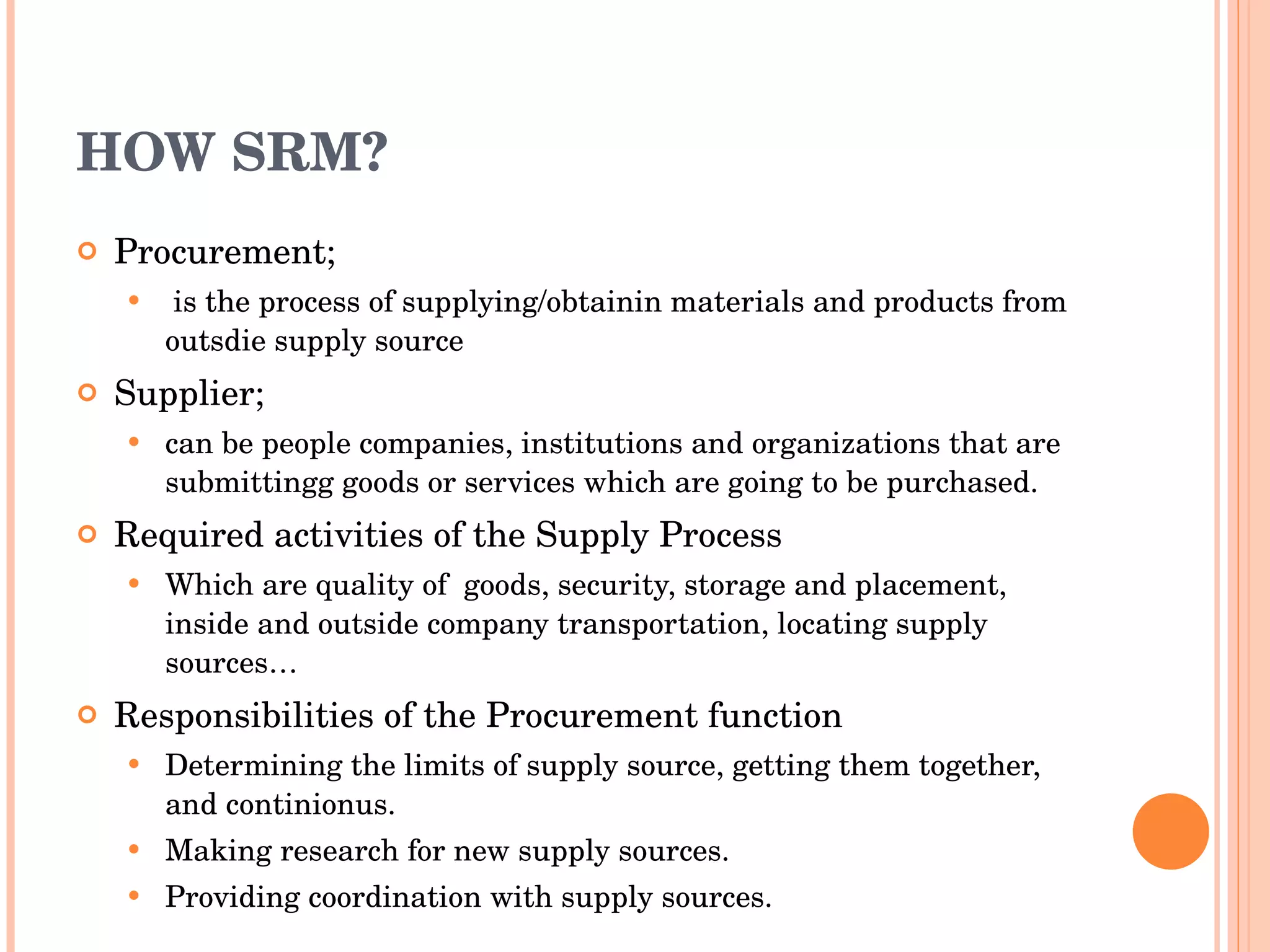 HOW SRM? Procurement; is the process of supplying/obtainin materials and products from outsdie supply source Supplier;  can be people companies, institutions and organizations that are submittingg goods or services which are going to be purchased. Required activities of the Supply Process  Which  are quality of  goods, security,  storage and placement, inside and outside company transportation, locating supply sources… Responsibilities of the Procurement function Determining the limits of supply source, getting them together, and continionus. Making research for new supply sources. Providing coordination with supply sources. 