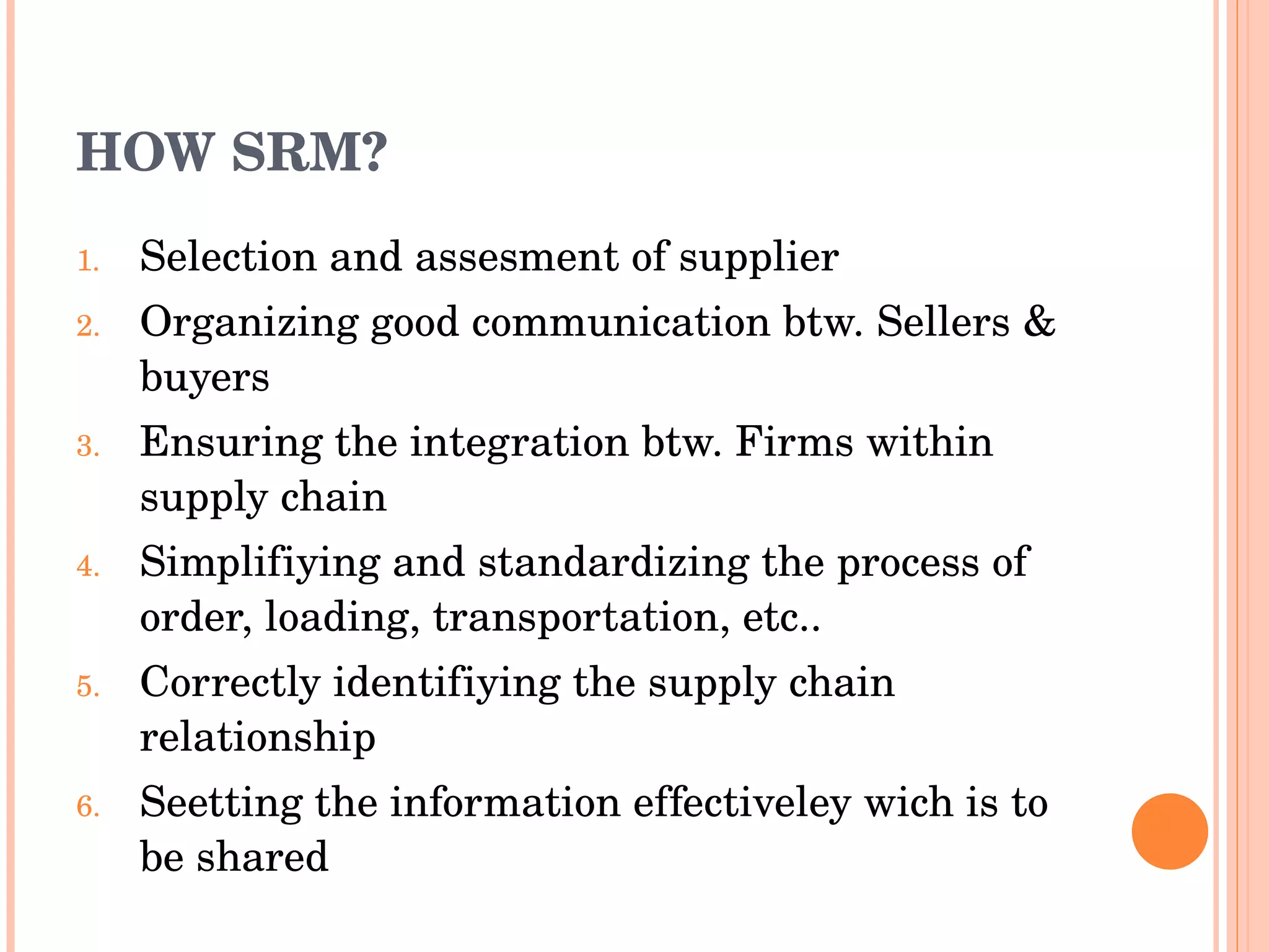 HOW SRM? Selection and assesment of supplier Organizing good communication btw. Sellers & buyers Ensuring the integration btw. Firms within supply chain Simplifiying and standardizing the process of order, loading, transportation, etc.. Correctly identifiying the supply chain relationship Seetting the information effectiveley wich is to be shared 