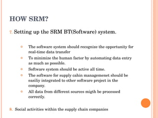 HOW SRM? 7.   Setting up the SRM BT(Software) system. The  software  system should recognize the opportunity for real-time data transfer To minimize the human factor by automating data entry as much as possible. Software system should be active all time. The software for supply cahin managemenet should be easiliy integrated to other software project in the company. All data from different sources migth be processed correctly. 8.  Social activities within the supply chain companies  