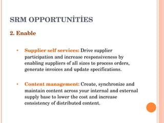 SRM OPPORTUNİTİES 2. Enable Supplier self services :   Drive supplier participation and increase responsiveness by enabling suppliers of all   sizes to process orders, generate invoices and update specifications . Content management :   Create, synchronize and maintain content across your internal and external supply base   to lower the cost and increase consistency of distributed content . 