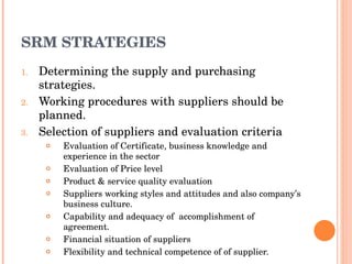SRM STRATEGIES Determining the supply and purchasing strategies. Working procedures with suppliers should be planned. Selection of suppliers and evaluation criteria Evaluation of Certificate, business knowledge and experience in the sector Evaluation of Price level Product & service quality evaluation Suppliers working styles and attitudes and also company’s business culture. Capability and adequacy of  accomplishment of  agreement. Financial situation of suppliers Flexibility and technical competence of of supplier. 