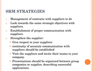 SRM STRATEGIES Management of contracts with suppliers to do Look towards the same strategic objectives with suppliers. Establishment of proper communication with suppliers. Strengthen the supplier:  Give respect to your suppliers continuity of accurate communication with   suppliers should be established Visit the suppliers and invite their teams to your company. Presentations should be organized between group companies or supplier, describing successful applications. 