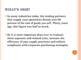 WHAT’S SRM? In many industries today, the trading partners that supply   your operations dictate over 60 percent of the cost of goods   you sell. Thirty years ago, this figure was half as much. So it is more important than ever to evaluate these expenses   and related costs, increase the efficiency of your supply   processes and enforce compliance with corporate purchasing   strategies. 