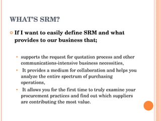 WHAT’S SRM? If I want to easily define  SRM  and what provides to our business that; supports the request for quotation process and   other communications-intensive business necessities , It provides   a medium for collaboration and helps you analyze the   entire spectrum of purchasing operations , It   allows you for   the first time to truly examine your procurement practices   and find out which suppliers are contributing the most value . 