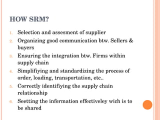 HOW SRM? Selection and assesment of supplier Organizing good communication btw. Sellers & buyers Ensuring the integration btw. Firms within supply chain Simplifiying and standardizing the process of order, loading, transportation, etc.. Correctly identifiying the supply chain relationship Seetting the information effectiveley wich is to be shared 