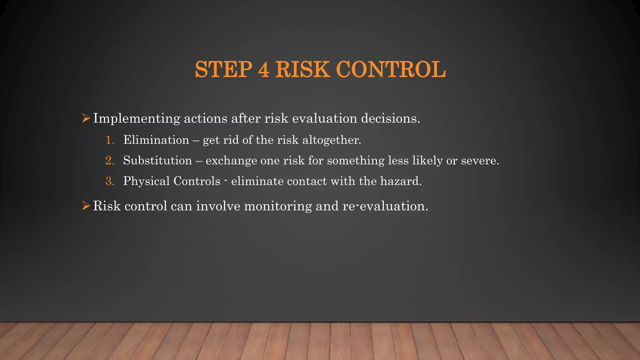 STEP 4 RISK CONTROL
Implementing actions after risk evaluation decisions.
1. Elimination – get rid of the risk altogether.
2. Substitution – exchange one risk for something less likely or severe.
3. Physical Controls - eliminate contact with the hazard.
Risk control can involve monitoring and re-evaluation.
 