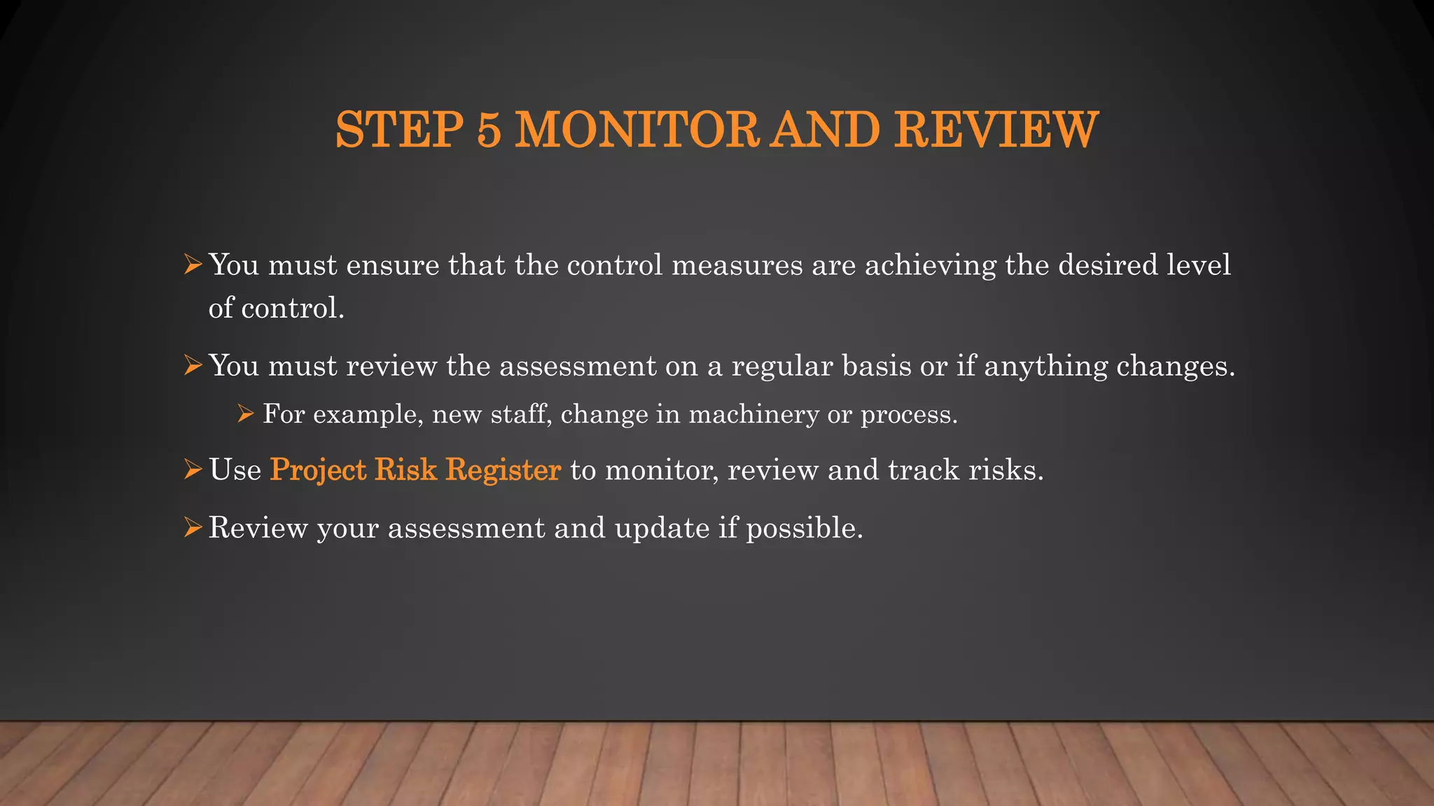 STEP 5 MONITOR AND REVIEW
You must ensure that the control measures are achieving the desired level
of control.
You must review the assessment on a regular basis or if anything changes.
 For example, new staff, change in machinery or process.
Use Project Risk Register to monitor, review and track risks.
Review your assessment and update if possible.
 