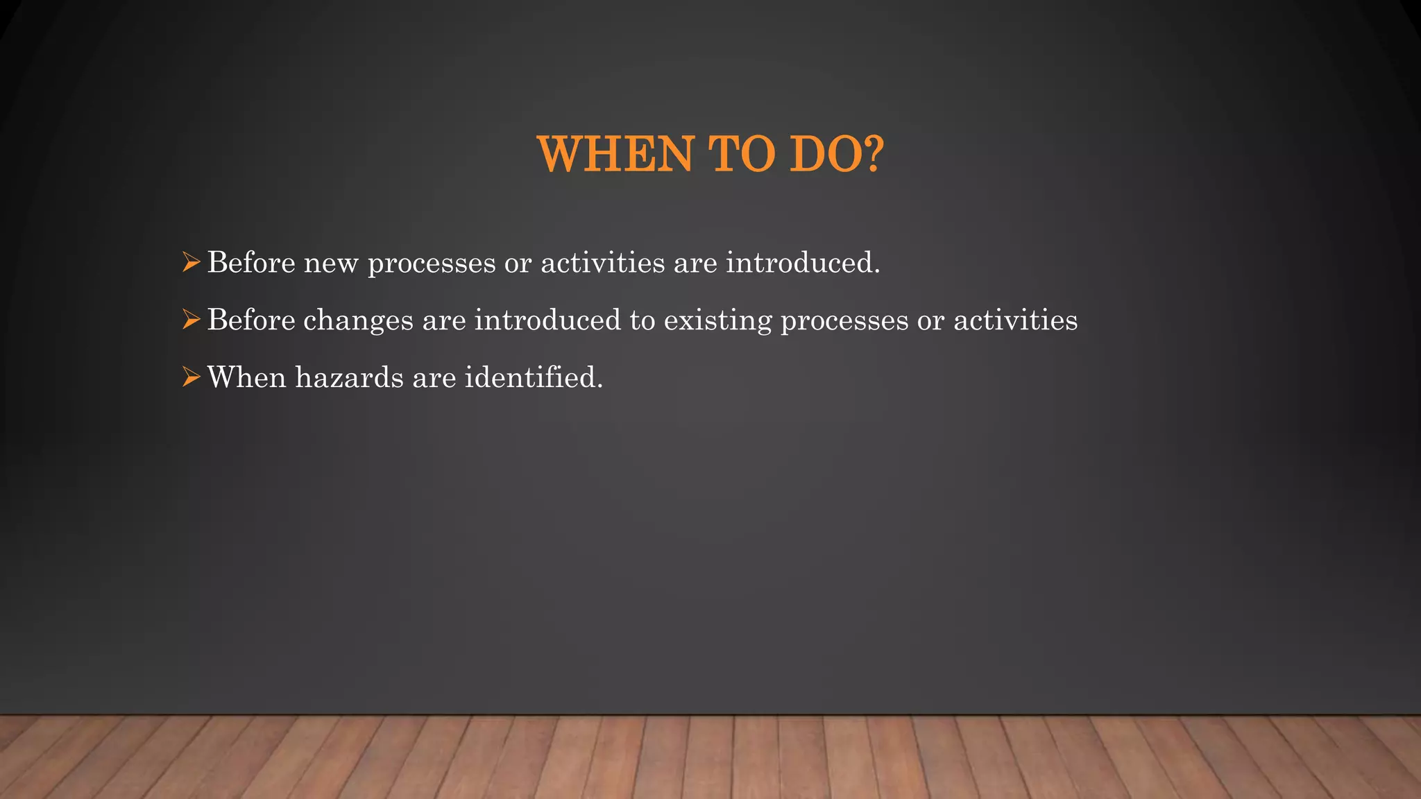 WHEN TO DO?
Before new processes or activities are introduced.
Before changes are introduced to existing processes or activities
When hazards are identified.
 