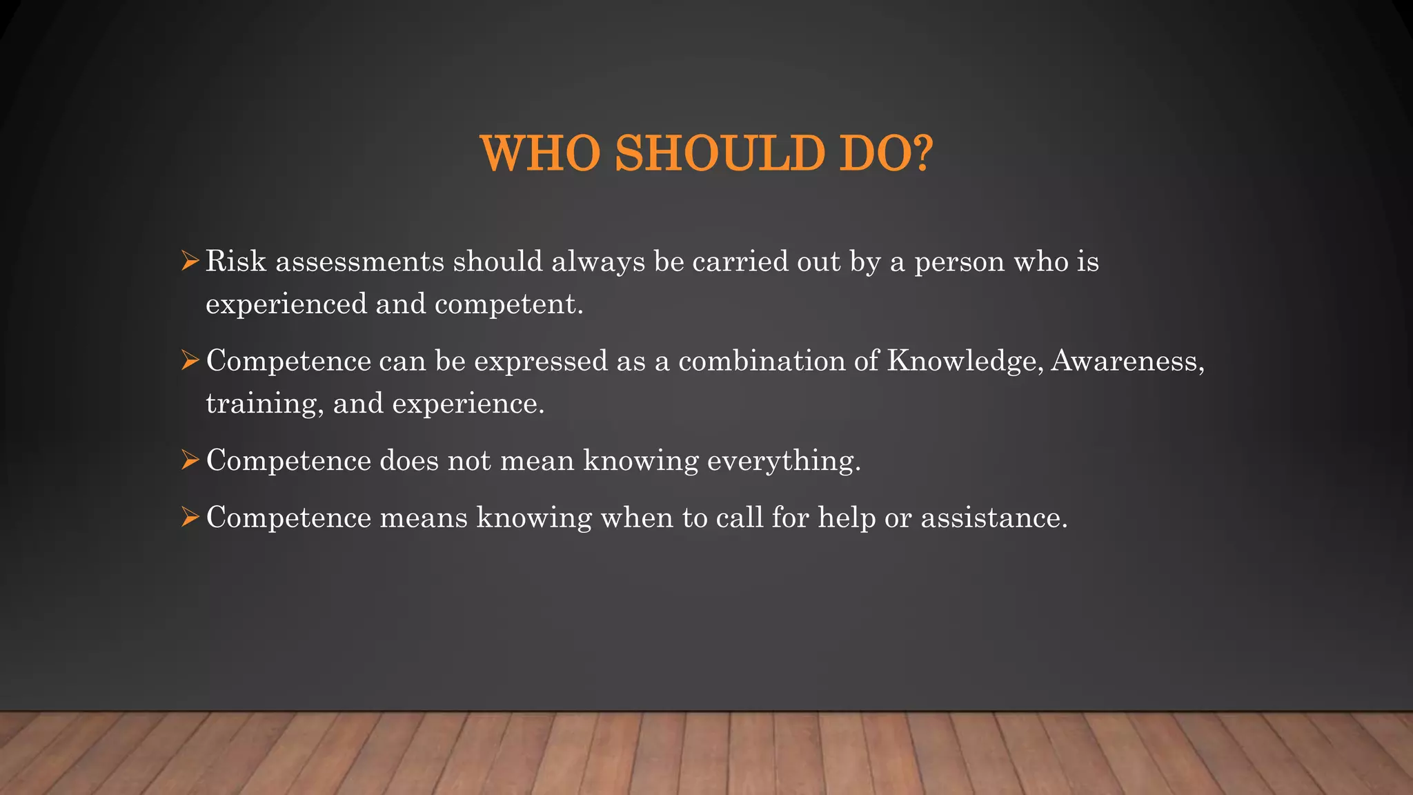 WHO SHOULD DO?
Risk assessments should always be carried out by a person who is
experienced and competent.
Competence can be expressed as a combination of Knowledge, Awareness,
training, and experience.
Competence does not mean knowing everything.
Competence means knowing when to call for help or assistance.
 