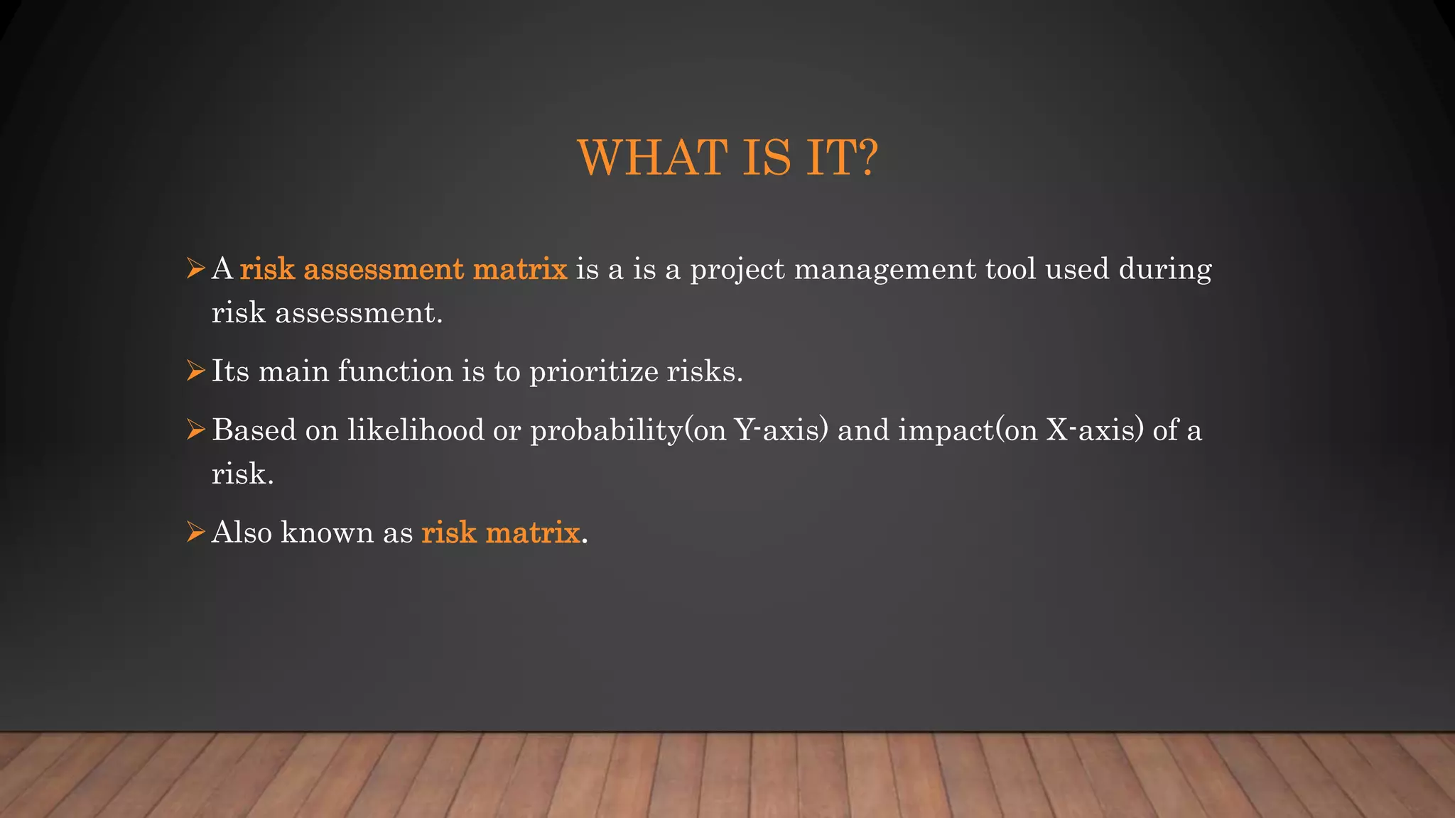 WHAT IS IT?
A risk assessment matrix is a is a project management tool used during
risk assessment.
Its main function is to prioritize risks.
Based on likelihood or probability(on Y-axis) and impact(on X-axis) of a
risk.
Also known as risk matrix.
 