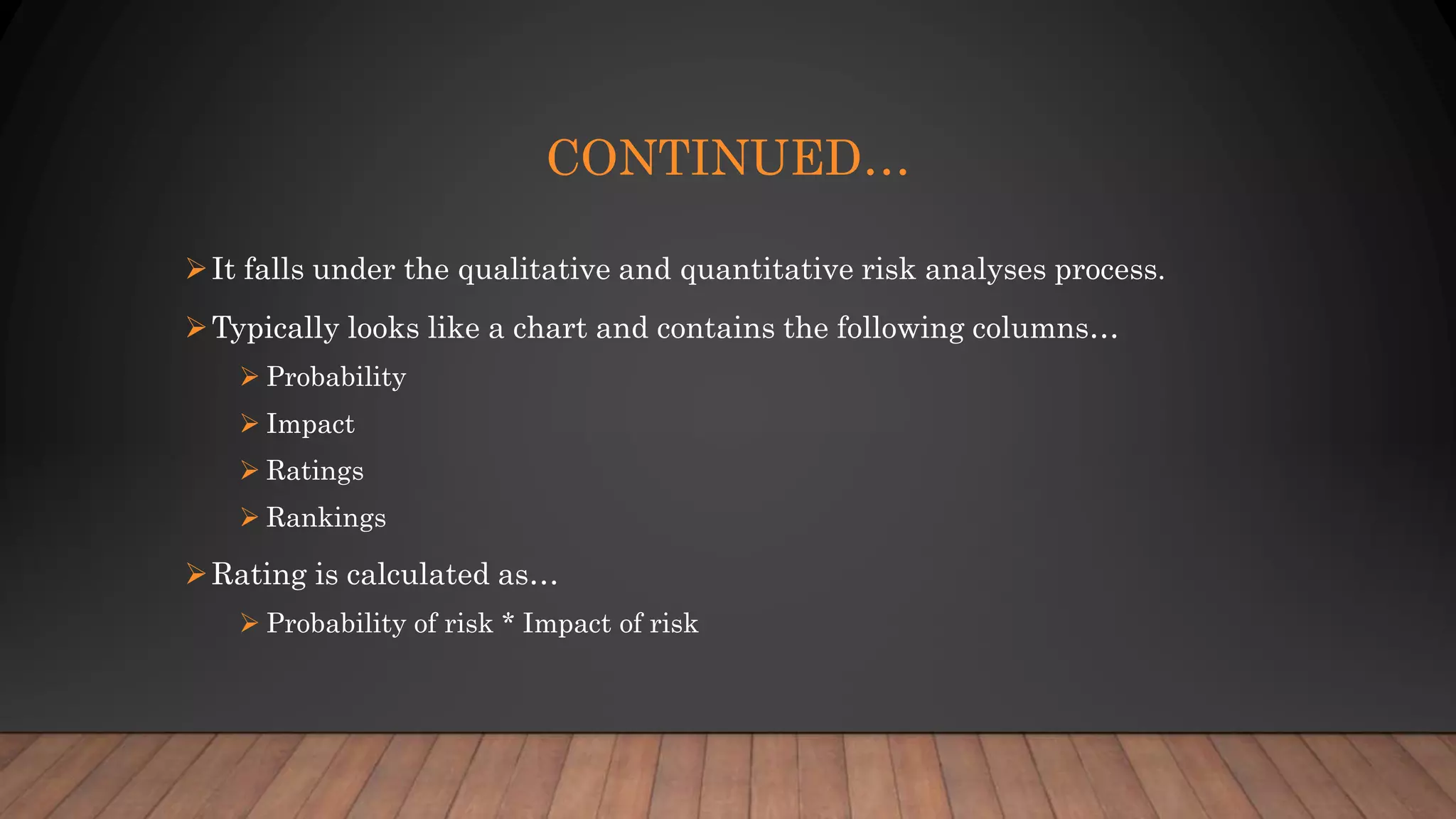 CONTINUED…
It falls under the qualitative and quantitative risk analyses process.
Typically looks like a chart and contains the following columns…
 Probability
 Impact
 Ratings
 Rankings
Rating is calculated as…
 Probability of risk * Impact of risk
 