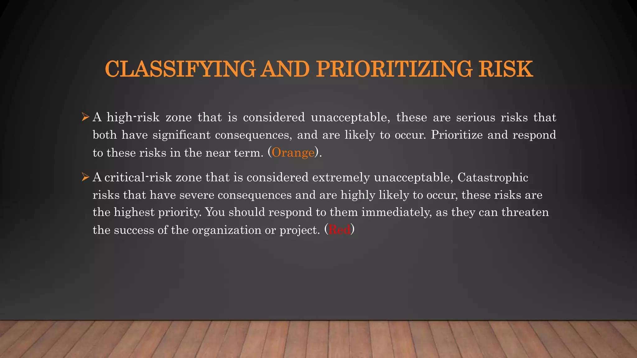 CLASSIFYING AND PRIORITIZING RISK
 A high-risk zone that is considered unacceptable, these are serious risks that
both have significant consequences, and are likely to occur. Prioritize and respond
to these risks in the near term. (Orange).
 A critical-risk zone that is considered extremely unacceptable, Catastrophic
risks that have severe consequences and are highly likely to occur, these risks are
the highest priority. You should respond to them immediately, as they can threaten
the success of the organization or project. (Red)
 
