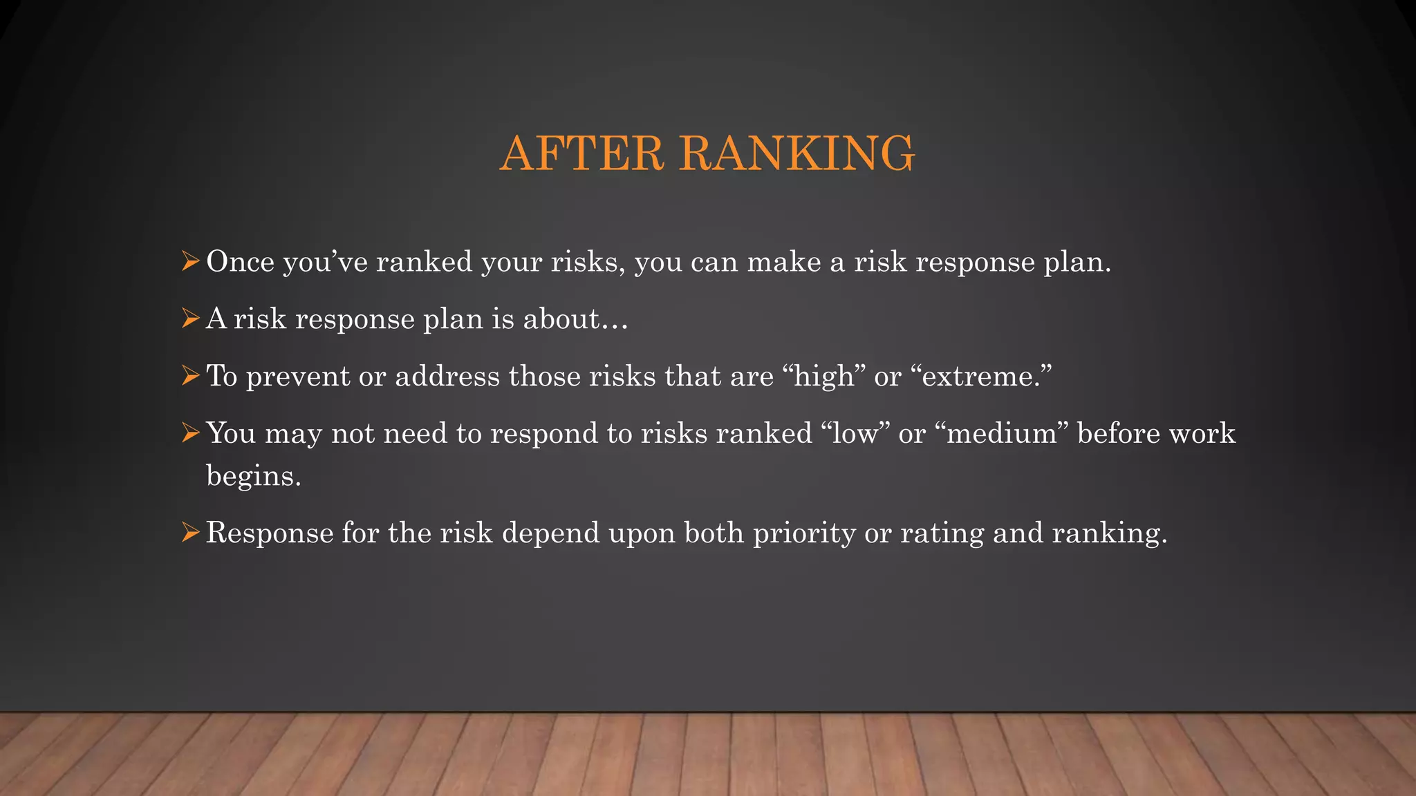 AFTER RANKING
Once you’ve ranked your risks, you can make a risk response plan.
A risk response plan is about…
To prevent or address those risks that are “high” or “extreme.”
You may not need to respond to risks ranked “low” or “medium” before work
begins.
Response for the risk depend upon both priority or rating and ranking.
 