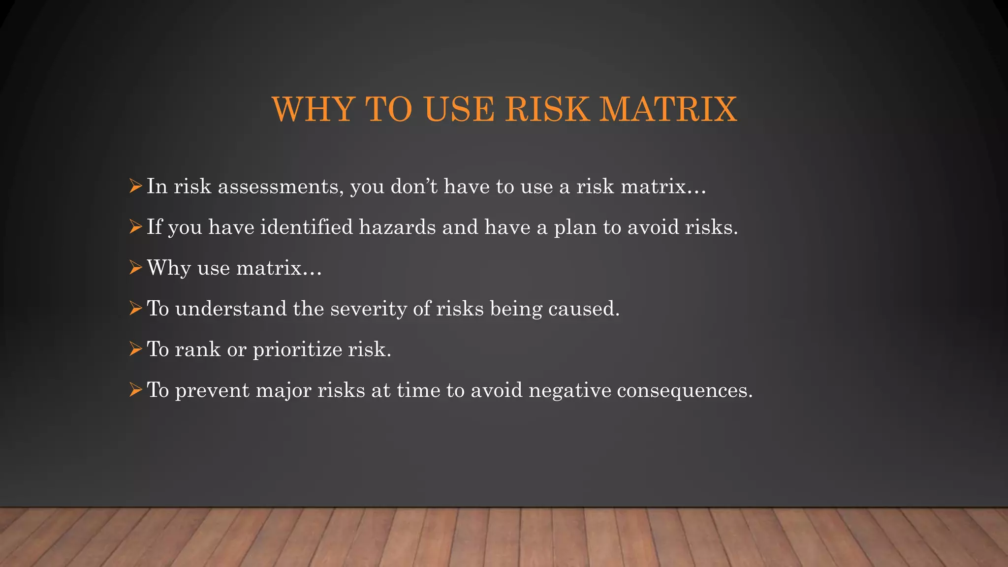 WHY TO USE RISK MATRIX
In risk assessments, you don’t have to use a risk matrix…
If you have identified hazards and have a plan to avoid risks.
Why use matrix…
To understand the severity of risks being caused.
To rank or prioritize risk.
To prevent major risks at time to avoid negative consequences.
 