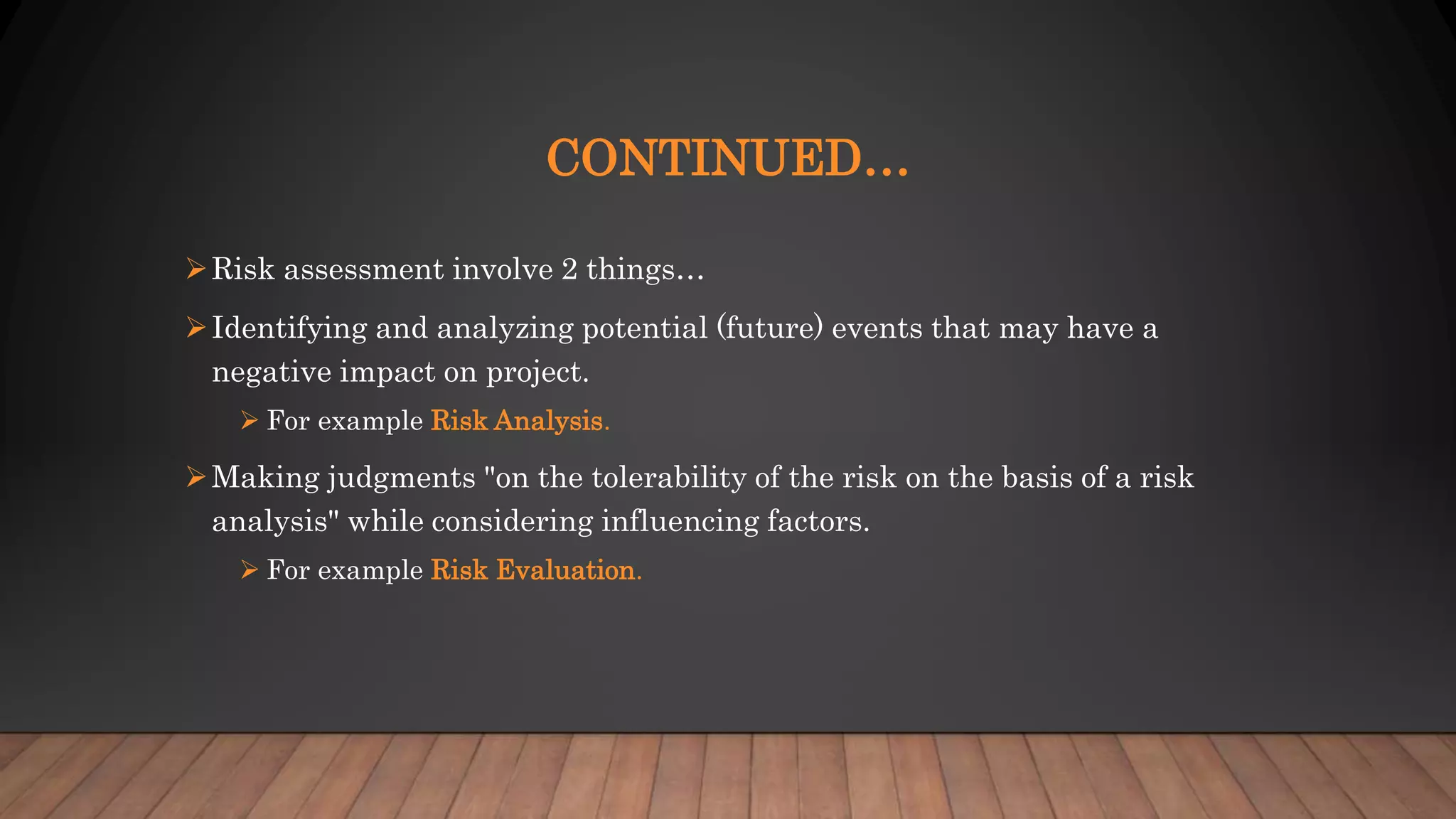 CONTINUED…
Risk assessment involve 2 things…
Identifying and analyzing potential (future) events that may have a
negative impact on project.
 For example Risk Analysis.
Making judgments "on the tolerability of the risk on the basis of a risk
analysis" while considering influencing factors.
 For example Risk Evaluation.
 
