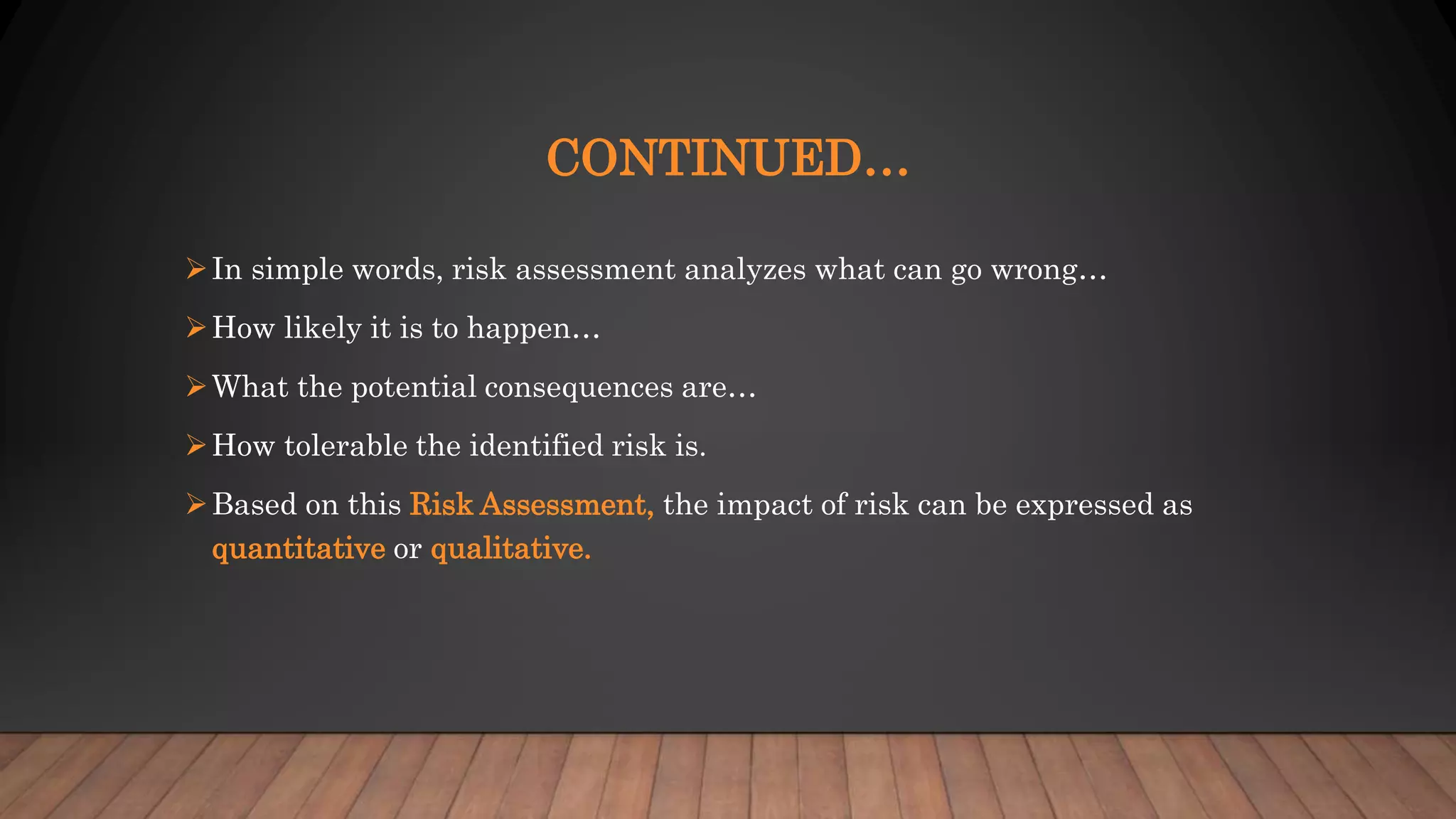CONTINUED…
In simple words, risk assessment analyzes what can go wrong…
How likely it is to happen…
What the potential consequences are…
How tolerable the identified risk is.
Based on this Risk Assessment, the impact of risk can be expressed as
quantitative or qualitative.
 